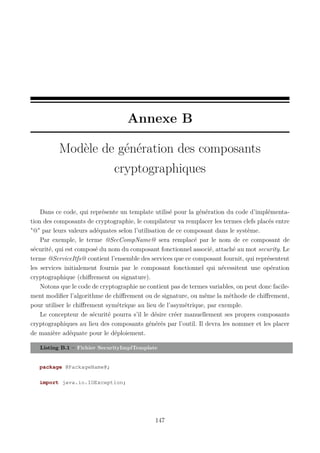 Annexe B
Modèle de génération des composants
cryptographiques

Dans ce code, qui représente un template utilisé pour la génération du code d’implémentation des composants de cryptographie, le compilateur va remplacer les termes clefs placés entre
"@" par leurs valeurs adéquates selon l’utilisation de ce composant dans le système.
Par exemple, le terme @SecCompName@ sera remplacé par le nom de ce composant de
sécurité, qui est composé du nom du composant fonctionnel associé, attaché au mot security. Le
terme @ServiceItfs@ contient l’ensemble des services que ce composant fournit, qui représentent
les services initialement fournis par le composant fonctionnel qui nécessitent une opération
cryptographique (chiﬀrement ou signature).
Notons que le code de cryptographie ne contient pas de termes variables, on peut donc facilement modiﬁer l’algorithme de chiﬀrement ou de signature, ou même la méthode de chiﬀrement,
pour utiliser le chiﬀrement symétrique au lieu de l’asymétrique, par exemple.
Le concepteur de sécurité pourra s’il le désire créer manuellement ses propres composants
cryptographiques au lieu des composants générés par l’outil. Il devra les nommer et les placer
de manière adéquate pour le déploiement.
Listing B.1 – Fichier SecurityImplTemplate

package @PackageName@;
import java.io.IOException;

147

 