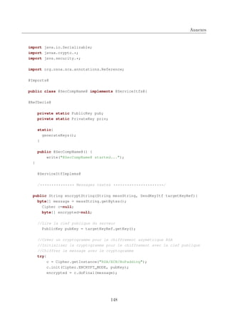 Annexes

import java.io.Serializable;
import javax.crypto.*;
import java.security.*;
import org.osoa.sca.annotations.Reference;
@Imports@
public class @SecCompName@ implements @ServiceItfs@{
@RefDecls@
private static PublicKey pub;
private static PrivateKey priv;
static{
generateKeys();
}
public @SecCompName@() {
write("@SecCompName@ started...");
}
@ServiceItfImplems@
/*************** Messages textes **********************/
public String encryptString(String messString, SendKeyItf targetKeyRef){
byte[] message = messString.getBytes();
Cipher c=null;
byte[] encrypted=null;
//Lire la clef publique du serveur
PublicKey pubKey = targetKeyRef.getKey();
//Créer un cryptogramme pour le chiffrement asymétrique RSA
//Initialiser le cryptogramme pour le chiffrement avec la clef publique
//Chiffrer le message avec le cryptogramme
try{
c = Cipher.getInstance("RSA/ECB/NoPadding");
c.init(Cipher.ENCRYPT_MODE, pubKey);
encrypted = c.doFinal(message);

148

 