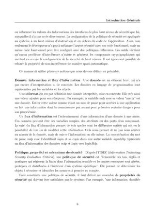 Introduction Générale

ou inﬂuencer les valeurs des informations des interfaces de plus haut niveau de sécurité que lui,
auxquelles il n’a pas accès directement. La conﬁguration de la politique de sécurité est appliquée
au système à un haut niveau d’abstraction et en dehors du code de l’application. Ainsi, non
seulement le développeur n’a pas à mélanger l’aspect sécurité avec son code fonctionnel, mais un
même code fonctionnel peut être conﬁguré avec des politiques diﬀérentes. Les outils vériﬁent
qu’aucun problème d’interférence n’existe et génèrent les composants cryptographiques qui
mettent en œuvre la conﬁguration de la sécurité de haut niveau. Il est également possible de
relaxer la propriété de non-interférence de manière quasi-automatique.
Ce manuscrit utilise plusieurs notions que nous devons déﬁnir au préalable.
Donnée, information et ﬂux d’information Une donnée est un élément brut, qui n’a
pas encore d’interprétation ni de contexte. Les données en langage de programmation sont
représentées par les variables et les objets.
Une information est par déﬁnition une donnée interprétée, mise en contexte. Elle crée ainsi
une valeur ajoutée pour son récepteur. Par exemple, la variable mdp avec sa valeur "azerty" est
une donnée. Entrer cette valeur comme étant un mot de passe pour accéder à une application
en fait une information dont la connaissance par autrui peut présenter certains dangers pour
son propriétaire.
Un ﬂux d’information est l’acheminement d’une information d’une donnée à une autre.
Ces données peuvent être des variables simples, des attributs ou des ports d’un composant.
Le suivi du ﬂux d’information permet de voir quelles sont les diﬀérentes entités qui ont eu la
possibilité de voir ou de modiﬁer cette information. Cela nous permet de ne pas nous arrêter
au niveau de la donnée, mais de suivre l’information en elle même. La concaténation du mot
de passe mdp avec l’identiﬁant login et sa copie dans une autre variable loginMdp représente
un ﬂux d’information des données mdp et login vers loginMdp.
Politique, propriété et mécanisme de sécurité D’après l’ITSEC (Information Technology
Security Evaluation Criteria), une politique de sécurité est "l’ensemble des lois, règles et
pratiques qui régissent la façon dont l’information sensible et les autres ressources sont gérées,
protégées et distribuées à l’intérieur d’un système spéciﬁque". Elle permet de déterminer les
objets à sécuriser et identiﬁer les menaces à prendre en compte.
Pour construire une politique de sécurité, il faut déﬁnir un ensemble de propriétés de
sécurité qui doivent être satisfaites par le système. Par exemple, "une information classiﬁée

6

 