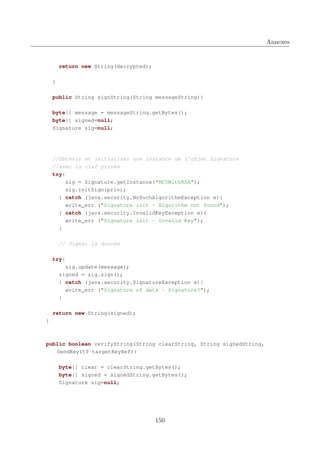Annexes

return new String(decrypted);
}
public String signString(String messageString){
byte[] message = messageString.getBytes();
byte[] signed=null;
Signature sig=null;

//Obtenir et initialiser une instance de l’objet Signature
//avec la clef privée
try{
sig = Signature.getInstance("MD5WithRSA");
sig.initSign(priv);
} catch (java.security.NoSuchAlgorithmException e){
write_err ("Signature init - Algorithm not found");
} catch (java.security.InvalidKeyException e){
write_err ("Signature init - Invalid Key");
}
// Signer la donnée
try{
sig.update(message);
signed = sig.sign();
} catch (java.security.SignatureException e){
write_err ("Signature of data - Signature?");
}
return new String(signed);
}

public boolean verifyString(String clearString, String signedString,
SendKeyItf targetKeyRef){
byte[] clear = clearString.getBytes();
byte[] signed = signedString.getBytes();
Signature sig=null;

150

 