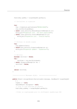Annexes

PublicKey pubKey = targetKeyRef.getKey();
// Initialiser la signature
try{
sig = Signature.getInstance("MD5WithRSA");
sig.initVerify(pubKey);
} catch (java.security.NoSuchAlgorithmException e){
write_err("Signature init - No Such algorithm");
} catch (java.security.InvalidKeyException e){
write_err("Signature init - Invalid key");
}
// Utiliser la donnée signée
try{
sig.update(clear);
} catch(java.security.SignatureException e){
write_err("Signature update - Signature?");
}
// Vérifier
boolean verified = false;
try {
verified = sig.verify(signed);
} catch (SignatureException se) {
verified = false;
}
return verified;
}
/*************** Messages objets

**********************/

public Object encryptObject(Serializable message, SendKeyItf targetKeyRef
) {
Cipher c = null;
SealedObject encrypted = null;
// Lire la clef publique du serveur
PublicKey pubKey = targetKeyRef.getKey();
//Créer un cryptogramme pour le chiffrement asymétrique RSA

151

 