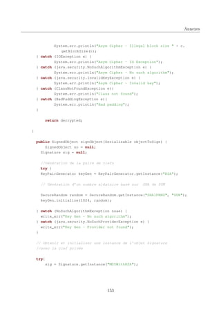 Annexes

} catch
} catch
} catch
} catch
} catch

System.err.println("Asym Cipher - Illegal block size " + c.
getBlockSize());
(IOException e) {
System.err.println("Asym Cipher - IO Exception");
(java.security.NoSuchAlgorithmException e) {
System.err.println("Asym Cipher - No such algorithm");
(java.security.InvalidKeyException e) {
System.err.println("Asym Cipher - Invalid key");
(ClassNotFoundException e){
System.err.println("Class not found");
(BadPaddingException e){
System.err.println("Bad padding");

}
return decrypted;
}
public SignedObject signObject(Serializable objectToSign) {
SignedObject so = null;
Signature sig = null;
//Génération de la paire de clefs
try {
KeyPairGenerator keyGen = KeyPairGenerator.getInstance("RSA");
// Génération d’un nombre aléatoire basé sur

SHA de SUN

SecureRandom random = SecureRandom.getInstance("SHA1PRNG", "SUN");
keyGen.initialize(1024, random);
} catch (NoSuchAlgorithmException nsae) {
write_err("Key Gen - No such algorithm");
} catch (java.security.NoSuchProviderException e) {
write_err("Key Gen - Provider not found");
}
// Obtenir et initialiser une instance de l’objet Signature
//avec la clef privée
try{
sig = Signature.getInstance("MD5WithRSA");

153

 