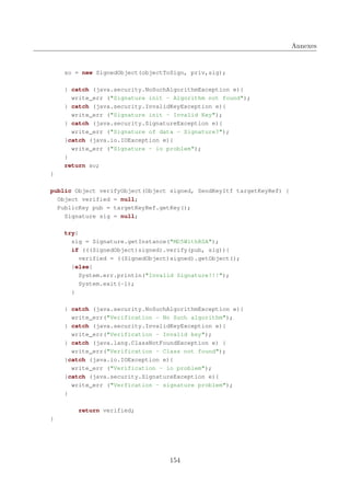 Annexes

so = new SignedObject(objectToSign, priv,sig);
} catch (java.security.NoSuchAlgorithmException e){
write_err ("Signature init - Algorithm not found");
} catch (java.security.InvalidKeyException e){
write_err ("Signature init - Invalid Key");
} catch (java.security.SignatureException e){
write_err ("Signature of data - Signature?");
}catch (java.io.IOException e){
write_err ("Signature - io problem");
}
return so;
}
public Object verifyObject(Object signed, SendKeyItf targetKeyRef) {
Object verified = null;
PublicKey pub = targetKeyRef.getKey();
Signature sig = null;
try{
sig = Signature.getInstance("MD5WithRSA");
if (((SignedObject)signed).verify(pub, sig)){
verified = ((SignedObject)signed).getObject();
}else{
System.err.println("Invalid Signature!!!");
System.exit(-1);
}
} catch (java.security.NoSuchAlgorithmException e){
write_err("Verification - No Such algorithm");
} catch (java.security.InvalidKeyException e){
write_err("Verification - Invalid key");
} catch (java.lang.ClassNotFoundException e) {
write_err("Verification - Class not found");
}catch (java.io.IOException e){
write_err ("Verification - io problem");
}catch (java.security.SignatureException e){
write_err ("Verfication - signature problem");
}
return verified;
}

154

 