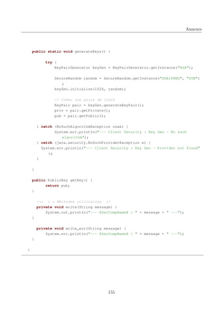 Annexes

public static void generateKeys() {
try {
KeyPairGenerator keyGen = KeyPairGenerator.getInstance("RSA");
SecureRandom random = SecureRandom.getInstance("SHA1PRNG", "SUN")
;
keyGen.initialize(1024, random);
// Créer une paire de clefs
KeyPair pair = keyGen.generateKeyPair();
priv = pair.getPrivate();
pub = pair.getPublic();
} catch (NoSuchAlgorithmException nsae) {
System.err.println("--- Client Security : Key Gen - No such
algorithm");
} catch (java.security.NoSuchProviderException e) {
System.err.println("--- Client Security : Key Gen - Provider not found"
);
}
}
public PublicKey getKey() {
return pub;
}
/** * * Méthodes utilitaires */
private void write(String message) {
System.out.println("--- @SecCompName@ : " + message + " ---");
}
private void write_err(String message) {
System.err.println("--- @SecCompName@ : " + message + " ---");
}
}

155

 