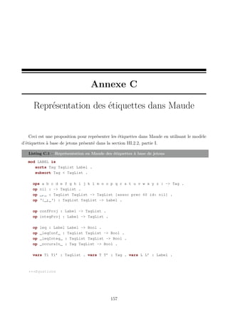 Annexe C
Représentation des étiquettes dans Maude

Ceci est une proposition pour représenter les étiquettes dans Maude en utilisant le modèle
d’étiquettes à base de jetons présenté dans la section III.2.2, partie I.
Listing C.1 – Représentation en Maude des étiquettes à base de jetons
mod LABEL is
sorts Tag TagList Label .
subsort Tag < TagList .
ops a b c d e f g h i j k l m n o p q r s t u v w x y z : -> Tag .
op nil : -> TagList .
op _,_ : TagList TagList -> TagList [assoc prec 60 id: nil] .
op ‘{_;_‘} : TagList TagList -> Label .
op confProj : Label -> TagList .
op integProj : Label -> TagList .
op
op
op
op

leq : Label Label -> Bool .
_leqConf_ : TagList TagList -> Bool .
_leqInteg_ : TagList TagList -> Bool .
_occursIn_ : Tag TagList -> Bool .

vars Tl Tl’ : TagList . vars T T’ : Tag . vars L L’ : Label .

***Equations

157

 