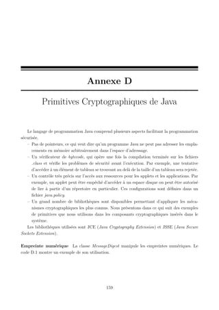 Annexe D
Primitives Cryptographiques de Java

Le langage de programmation Java comprend plusieurs aspects facilitant la programmation
sécurisée.
– Pas de pointeurs, ce qui veut dire qu’un programme Java ne peut pas adresser les emplacements en mémoire arbitrairement dans l’espace d’adressage.
– Un vériﬁcateur de bytecode, qui opère une fois la compilation terminée sur les ﬁchiers
.class et vériﬁe les problèmes de sécurité avant l’exécution. Par exemple, une tentative
d’accéder à un élément de tableau se trouvant au delà de la taille d’un tableau sera rejetée.
– Un contrôle très précis sur l’accès aux ressources pour les applets et les applications. Par
exemple, un applet peut être empêché d’accéder à un espace disque ou peut être autorisé
de lire à partir d’un répertoire en particulier. Ces conﬁgurations sont déﬁnies dans un
ﬁchier java.policy.
– Un grand nombre de bibliothèques sont disponibles permettant d’appliquer les mécanismes cryptographiques les plus connus. Nous présentons dans ce qui suit des exemples
de primitives que nous utilisons dans les composants cryptographiques insérés dans le
système.
Les bibliothèques utilisées sont JCE (Java Cryptography Extension) et JSSE (Java Secure
Sockets Extension).
Empreinte numérique La classe MessageDigest manipule les empreintes numériques. Le
code D.1 montre un exemple de son utilisation.

159

 