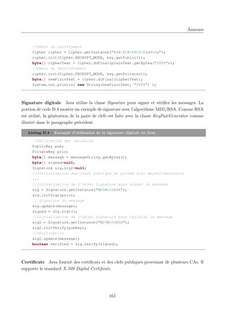 Annexes

//Début du chiffrement
Cipher cipher = Cipher.getInstance("RSA/ECB/PKCS1Padding");
cipher.init(Cipher.ENCRYPT_MODE, key.getPublic());
byte[] cipherText = cipher.doFinal(plainText.getBytes("UTF8"));
//Début du déchiffrement
cipher.init(Cipher.DECRYPT_MODE, key.getPrivate());
byte[] newPlainText = cipher.doFinal(cipherText);
System.out.println( new String(newPlainText, "UTF8") );

Signature digitale Java utilise la classe Signature pour signer et vériﬁer les messages. La
portion de code D.4 montre un exemple de signature avec l’algorithme MD5/RSA. Comme RSA
est utilisé, la génération de la paire de clefs est faite avec la classe KeyPairGenerator comme
illustré dans le paragraphe précédent.
Listing D.4 – Exemple d’utilisation de la signature digitale en Java
//Déclaration des variables
PublicKey pub;
PrivateKey priv;
byte[] message = messageString.getBytes();
byte[] signed=null;
Signature sig,sig2=null;
//Initialisation des clefs publique et privée avec KeyPairGenerator
...
//Initialisation de l’objet Signature pour signer le message
sig = Signature.getInstance("MD5WithRSA");
sig.initSign(priv);
// Signature du message
sig.update(message);
signed = sig.sign();
//Initialisation de l’objet Signature pour vérifier le message
sig2 = Signature.getInstance("MD5WithRSA");
sig2.initVerify(pubKey);
//Vérification
sig2.update(message);
boolean verified = sig.verify(signed);

Certiﬁcats Java fournit des certiﬁcats et des clefs publiques provenant de plusieurs CAs. Il
supporte le standard X.509 Digital Certiﬁcate.

161

 