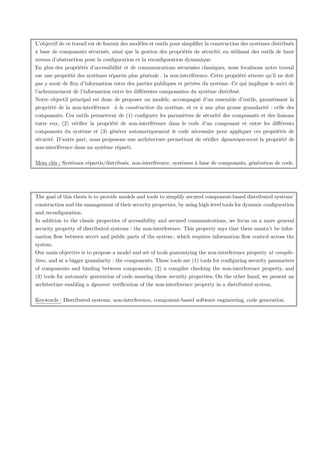 L’objectif de ce travail est de fournir des modèles et outils pour simpliﬁer la construction des systèmes distribués
à base de composants sécurisés, ainsi que la gestion des propriétés de sécurité, en utilisant des outils de haut
niveau d’abstraction pour la conﬁguration et la reconﬁguration dynamique.
En plus des propriétés d’accessibilité et de communications sécurisées classiques, nous focalisons notre travail
sur une propriété des systèmes répartis plus générale : la non-interférence. Cette propriété atteste qu’il ne doit
pas y avoir de ﬂux d’information entre des parties publiques et privées du système. Ce qui implique le suivi de
l’acheminement de l’information entre les diﬀérentes composantes du système distribué.
Notre objectif principal est donc de proposer un modèle, accompagné d’un ensemble d’outils, garantissant la
propriété de la non-interférence à la construction du système, et ce à une plus grosse granularité : celle des
composants. Ces outils permettent de (1) conﬁgurer les paramètres de sécurité des composants et des liaisons
entre eux, (2) vériﬁer la propriété de non-interférence dans le code d’un composant et entre les diﬀérents
composants du système et (3) générer automatiquement le code nécessaire pour appliquer ces propriétés de
sécurité. D’autre part, nous proposons une architecture permettant de vériﬁer dynamiquement la propriété de
non-interférence dans un système réparti.
Mots clés : Systèmes répartis/distribués, non-interférence, systèmes à base de composants, génération de code.

The goal of this thesis is to provide models and tools to simplify secured component-based distributed systems’
construction and the management of their security properties, by using high-level tools for dynamic conﬁguration
and reconﬁguration.
In addition to the classic properties of accessibility and secured communications, we focus on a more general
security property of distributed systems : the non-interference. This property says that there mustn’t be information ﬂow between secret and public parts of the system ; which requires information ﬂow control across the
system.
Our main objective is to propose a model and set of tools guarantying the non-interference property at compiletime, and at a bigger granularity : the components. These tools are (1) tools for conﬁguring security parameters
of components and binding between components, (2) a compiler checking the non-interference property, and
(3) tools for automatic generation of code assuring these security properties. On the other hand, we present an
architecture enabling a dynamic veriﬁcation of the non-interference property in a distributed system.
Keywords : Distributed systems, non-interference, component-based software engineering, code generation.

 