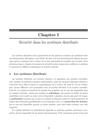Chapitre I
Sécurité dans les systèmes distribués

Les systèmes distribués ont la particularité de lier plusieurs machines qui cohabitent dans
un environnement hétérogène et peu ﬁable. De plus, leur bon fonctionnement dépend des messages qu’ils se partagent sur le réseau. Il est donc primordial de considérer leur sécurité. Nous
présentons dans ce chapitre les menaces de sécurité les plus connues dont souﬀrent ces systèmes
et montrons les diﬀérents mécanismes de sécurité existants.

1

Les systèmes distribués

Les systèmes distribués (ou systèmes répartis), en opposition aux systèmes centralisés,
sont composés de plusieurs machines indépendantes, ayant des mémoires physiques distinctes,
connectées entre elles en réseau et communiquant via ce réseau. Du point de vue de l’utilisateur, aucune diﬀérence n’est perceptible entre un système distribué et un système centralisé.
Cela dit, ces systèmes permettent de garantir des propriétés qui ne sont pas disponibles dans
un système centralisé, comme par exemple la redondance, qui permet de pallier les fautes
matérielles ou de rendre un même service disponible à plusieurs acteurs sans perte de temps ;
la performance, garantie par la mise en commun de plusieurs unités de calcul permettant de
réaliser des traitements parallélisables en un temps plus court ; et la protection des données,
qui ne sont pas disponibles partout au même moment, mais dont seules certaines vues sont
exportées.
Un système distribué est généralement séparable en plusieurs modules entièrement autonomes, chacun responsable de son propre fonctionnement. Cette autonomie permet d’une part

10

 