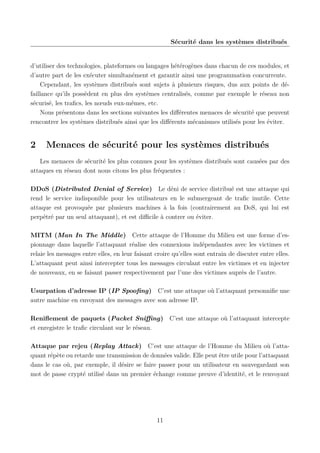 Sécurité dans les systèmes distribués

d’utiliser des technologies, plateformes ou langages hétérogènes dans chacun de ces modules, et
d’autre part de les exécuter simultanément et garantir ainsi une programmation concurrente.
Cependant, les systèmes distribués sont sujets à plusieurs risques, dus aux points de défaillance qu’ils possèdent en plus des systèmes centralisés, comme par exemple le réseau non
sécurisé, les traﬁcs, les nœuds eux-mêmes, etc.
Nous présentons dans les sections suivantes les diﬀérentes menaces de sécurité que peuvent
rencontrer les systèmes distribués ainsi que les diﬀérents mécanismes utilisés pour les éviter.

2

Menaces de sécurité pour les systèmes distribués

Les menaces de sécurité les plus connues pour les systèmes distribués sont causées par des
attaques en réseau dont nous citons les plus fréquentes :
DDoS (Distributed Denial of Service) Le déni de service distribué est une attaque qui
rend le service indisponible pour les utilisateurs en le submergeant de traﬁc inutile. Cette
attaque est provoquée par plusieurs machines à la fois (contrairement au DoS, qui lui est
perpétré par un seul attaquant), et est diﬃcile à contrer ou éviter.
MITM (Man In The Middle) Cette attaque de l’Homme du Milieu est une forme d’espionnage dans laquelle l’attaquant réalise des connexions indépendantes avec les victimes et
relaie les messages entre elles, en leur faisant croire qu’elles sont entrain de discuter entre elles.
L’attaquant peut ainsi intercepter tous les messages circulant entre les victimes et en injecter
de nouveaux, en se faisant passer respectivement par l’une des victimes auprès de l’autre.
Usurpation d’adresse IP (IP Spooﬁng) C’est une attaque où l’attaquant personniﬁe une
autre machine en envoyant des messages avec son adresse IP.
Reniﬂement de paquets (Packet Sniﬃng) C’est une attaque où l’attaquant intercepte
et enregistre le traﬁc circulant sur le réseau.
Attaque par rejeu (Replay Attack) C’est une attaque de l’Homme du Milieu où l’attaquant répète ou retarde une transmission de données valide. Elle peut être utile pour l’attaquant
dans le cas où, par exemple, il désire se faire passer pour un utilisateur en sauvegardant son
mot de passe crypté utilisé dans un premier échange comme preuve d’identité, et le renvoyant

11

 