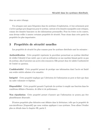 Sécurité dans les systèmes distribués

dans un autre échange.
Ces attaques sont assez fréquentes dans les systèmes d’exploitation, et leur avènement peut
s’avérer quelque peu dangereux pour le système, surtout si les données manipulées sont critiques,
comme des données bancaires ou des informations personnelles. Pour les éviter ou les contrer,
nous devons veiller à assurer certaines propriétés de sécurité. Nous citons dans cette partie les
propriétés les plus importantes.

3

Propriétés de sécurité usuelles
Les propriétés de sécurité les plus connues pour les systèmes distribués sont les suivantes :

Authentiﬁcation Cette propriété représente la procédure permettant au système distribué
de vériﬁer l’identité d’une entité, que ce soit un utilisateur ou une machine faisant partie ou pas
du système, aﬁn d’autoriser son accès à des ressources. Elle permet donc de valider l’authenticité
de l’entité en question.
Conﬁdentialité Cette propriété permet de protéger une information dont l’accès est limité
aux seules entités admises à la connaître.
Intégrité Cette propriété implique que l’altération de l’information ne peut se faire que dans
un cadre volontaire et légitime.
Disponibilité Cette propriété garantit l’aptitude du système à remplir une fonction dans les
conditions déﬁnies d’horaires, de délai et de performance.
Non répudiation Cette propriété permet d’assurer que l’information ne pourra pas être
plausiblement désavouée.
D’autres propriétés plus élaborées sont déﬁnies dans la littérature, telle que la propriété de
non-interférence [Goguen82] que nous voulons appliquer à nos systèmes. Nous allons l’étudier
plus en détails dans le chapitre III, partie I.

12

 