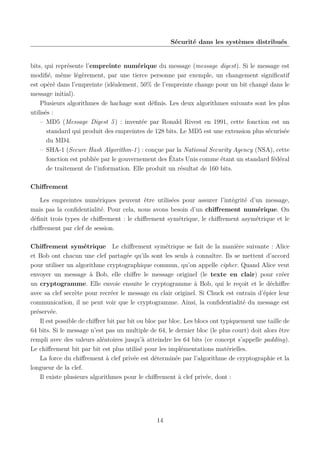 Sécurité dans les systèmes distribués

bits, qui représente l’empreinte numérique du message (message digest). Si le message est
modiﬁé, même légèrement, par une tierce personne par exemple, un changement signiﬁcatif
est opéré dans l’empreinte (idéalement, 50% de l’empreinte change pour un bit changé dans le
message initial).
Plusieurs algorithmes de hachage sont déﬁnis. Les deux algorithmes suivants sont les plus
utilisés :
– MD5 (Message Digest 5 ) : inventée par Ronald Rivest en 1991, cette fonction est un
standard qui produit des empreintes de 128 bits. Le MD5 est une extension plus sécurisée
du MD4.
– SHA-1 (Secure Hash Algorithm-1 ) : conçue par la National Security Agency (NSA), cette
fonction est publiée par le gouvernement des États Unis comme étant un standard fédéral
de traitement de l’information. Elle produit un résultat de 160 bits.
Chiﬀrement
Les empreintes numériques peuvent être utilisées pour assurer l’intégrité d’un message,
mais pas la conﬁdentialité. Pour cela, nous avons besoin d’un chiﬀrement numérique. On
déﬁnit trois types de chiﬀrement : le chiﬀrement symétrique, le chiﬀrement asymétrique et le
chiﬀrement par clef de session.
Chiﬀrement symétrique Le chiﬀrement symétrique se fait de la manière suivante : Alice
et Bob ont chacun une clef partagée qu’ils sont les seuls à connaître. Ils se mettent d’accord
pour utiliser un algorithme cryptographique commun, qu’on appelle cipher. Quand Alice veut
envoyer un message à Bob, elle chiﬀre le message originel (le texte en clair) pour créer
un cryptogramme. Elle envoie ensuite le cryptogramme à Bob, qui le reçoit et le déchiﬀre
avec sa clef secrète pour recréer le message en clair originel. Si Chuck est entrain d’épier leur
communication, il ne peut voir que le cryptogramme. Ainsi, la conﬁdentialité du message est
préservée.
Il est possible de chiﬀrer bit par bit ou bloc par bloc. Les blocs ont typiquement une taille de
64 bits. Si le message n’est pas un multiple de 64, le dernier bloc (le plus court) doit alors être
rempli avec des valeurs aléatoires jusqu’à atteindre les 64 bits (ce concept s’appelle padding).
Le chiﬀrement bit par bit est plus utilisé pour les implémentations matérielles.
La force du chiﬀrement à clef privée est déterminée par l’algorithme de cryptographie et la
longueur de la clef.
Il existe plusieurs algorithmes pour le chiﬀrement à clef privée, dont :

14

 