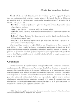 Sécurité dans les systèmes distribués

[Nikander99] atteste que la délégation veut dire "attribuer à quelqu’un le pouvoir d’agir en
tant que représentant". Cela peut faire changer la matrice de contrôle d’accès. La délégation
est réalisée grâce à un certiﬁcat SPKI (Simple Public Key Infrastructure) 1 , représenté par 5
champs : C = (I,S,D,A,V)
– Émetteur (I pour Issuer) : l’autorité qui a créé et signé le certiﬁcat. Représentée par sa
clé publique ou son hash.
– Sujet (S pour Subject) : Partie pour qui le certiﬁcat est délivré.
– Autorité (A pour Authority) : Contenu sémantique spéciﬁque à l’application représentant
l’autorité.
– Délégué ? (D pour Delegated ?) : Est-ce que cette autorité dans le certiﬁcat peut être
déléguée à quelqu’un d’autre ?
– Validité (V pour Validity) : Quand est-ce que le certiﬁcat est valide ? (période, URL
d’un service de vériﬁcation en ligne...)
L’émetteur délègue le droit A au sujet S. Si S est une clé publique et si D est vrai, alors S
peut déléguer ce droit à quelqu’un d’autre. La validité de la délégation est limitée par V. Le
système d’exploitation des nœuds représente la seule source d’autorité primaire du système. La
personne ou système qui installe le système d’exploitation pour la première fois a la possibilité
de créer des délégations initiales de cette autorité (équivalent à établir un compte administrateur
avec un mot de passe).

Conclusion
Tous les mécanismes de sécurité que nous avons présenté visent à assurer une bonne communication entre les diﬀérents nœuds d’un système distribué en sécurisant le transport des
messages. Cependant, les risques de divulgation d’informations ne se limitent pas aux canaux
de communication, mais peuvent parfois survenir au niveau d’un nœud lui-même. L’idée serait
donc de garantir la sécurité à la fois entre les nœuds et à l’intérieur d’un même nœud. C’est
pour cette raison qu’il est important d’utiliser une représentation explicite pour les systèmes
distribués qui puisse implémenter séparément les nœuds et les canaux de communication, tout
en répondant aux exigences de modularité, dynamicité et sécurité de ce type de systèmes. Le
modèle CBSE semble le plus approprié pour cette tâche.

1. SPKI : Spéciﬁcation qui fournit un certiﬁcat d’autorisation, associant à une clef publique l’ensemble de
droits et privilèges auxquels son propriétaire peut prétendre.

18

 
