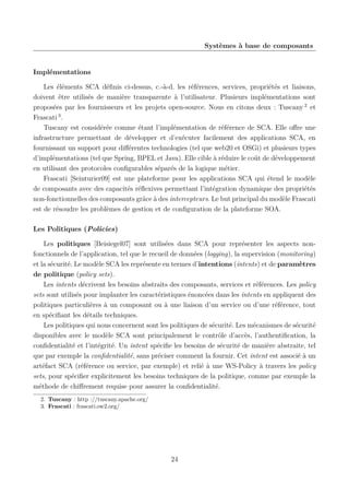Systèmes à base de composants

Implémentations
Les éléments SCA déﬁnis ci-dessus, c.-à-d. les références, services, propriétés et liaisons,
doivent être utilisés de manière transparente à l’utilisateur. Plusieurs implémentations sont
proposées par les fournisseurs et les projets open-source. Nous en citons deux : Tuscany 2 et
Frascati 3 .
Tuscany est considérée comme étant l’implémentation de référence de SCA. Elle oﬀre une
infrastructure permettant de développer et d’exécuter facilement des applications SCA, en
fournissant un support pour diﬀérentes technologies (tel que web20 et OSGi) et plusieurs types
d’implémentations (tel que Spring, BPEL et Java). Elle cible à réduire le coût de développement
en utilisant des protocoles conﬁgurables séparés de la logique métier.
Frascati [Seinturier09] est une plateforme pour les applications SCA qui étend le modèle
de composants avec des capacités réﬂexives permettant l’intégration dynamique des propriétés
non-fonctionnelles des composants grâce à des intercepteurs. Le but principal du modèle Frascati
est de résoudre les problèmes de gestion et de conﬁguration de la plateforme SOA.
Les Politiques (Policies)
Les politiques [Beisiegel07] sont utilisées dans SCA pour représenter les aspects nonfonctionnels de l’application, tel que le recueil de données (logging), la supervision (monitoring)
et la sécurité. Le modèle SCA les représente en termes d’intentions (intents) et de paramètres
de politique (policy sets).
Les intents décrivent les besoins abstraits des composants, services et références. Les policy
sets sont utilisés pour implanter les caractéristiques énoncées dans les intents en appliquent des
politiques particulières à un composant ou à une liaison d’un service ou d’une référence, tout
en spéciﬁant les détails techniques.
Les politiques qui nous concernent sont les politiques de sécurité. Les mécanismes de sécurité
disponibles avec le modèle SCA sont principalement le contrôle d’accès, l’authentiﬁcation, la
conﬁdentialité et l’intégrité. Un intent spéciﬁe les besoins de sécurité de manière abstraite, tel
que par exemple la conﬁdentialité, sans préciser comment la fournir. Cet intent est associé à un
artéfact SCA (référence ou service, par exemple) et relié à une WS-Policy à travers les policy
sets, pour spéciﬁer explicitement les besoins techniques de la politique, comme par exemple la
méthode de chiﬀrement requise pour assurer la conﬁdentialité.
2. Tuscany : http ://tuscany.apache.org/
3. Frascati : frascati.ow2.org/

24

 