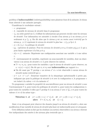 La non-interférence

problème d’indiscernabilité (indistinguishability) entre plusieurs états de la mémoire, le réseau
étant abstrait à une mémoire partagée.
Considérons le vocabulaire suivant :
– s : programme
– L : ensemble de niveaux de sécurité dans le programme
– ⊆L un ordre partiel sur L, il déﬁnit les informations qui peuvent circuler entre les niveaux
de sécurité. Une information est autorisée à circuler d’un niveau p à un niveau q si et
seulement si p ⊆L q. On dit alors que le niveau q est au moins aussi restrictif que le
niveau p. ⊥∈ L représente le niveau de sécurité le plus bas : ⊥⊆L p, ∀p ∈ L
– φ = (L, ⊆L ) : la politique de sécurité
– L : opérateur de jointure. Pour les niveaux de sécurité p et q, il existe p L q ∈ L qui a
pour limite supérieure à la fois p et q.
– σ[x → v] : mémoire. Représente une conﬁguration associant une variable x à une valeur
v.
– Γ : environnement de variables, représente un sous-ensemble de variables, dont un observateur à un niveau de sécurité o ∈ L peut observer les valeurs.
• Γ σ1 ≈o σ2 : pour toutes les variables x que le niveau de sécurité o peut observer, on
a : σ1 (x) = σ2 (x). On dit que σ1 et σ2 sont indiscernables par rapport à o.
• On dit aussi que "Γ protège x au niveau o" si x n’est observable à aucun niveau de
sécurité moins restrictif que o.
– φ
s, σ →∗ v, σ : fermeture transitive de la sémantique opérationnelle à petits pas,
indiquant que pour la politique de sécurité φ et avec la conﬁguration σ, le programme s
est évalué à la valeur v et à la mémoire σ .
Un programme s satisfait la propriété de non-interférence pour un niveau de sécurité o sous
l’environnement Γ si, pour toutes les politiques de sécurité φ, pour toutes les conﬁgurations σ,
pour toutes les variables h telles que Γ protège h à un niveau o avec o L o et pour toutes les
valeurs v1 et v2 du même type :
Théorème 1. si

φ s, σ[h → v1 ] →∗ v1 , σ1 et φ s, σ[h → v2 ] →∗ v2 , σ2
alors Γ σ1 ≈o σ2 et v1 = v2

Ainsi, si un attaquant peut observer des données jusqu’à un niveau de sécurité o, alors une
modiﬁcation d’une variable de niveau de sécurité plus haut est indiscernable pour cet attaquant.
Cette déﬁnition induit en fait que les résultats (ou sorties) observables à un niveau o doivent
être indépendants des entrées à des niveaux plus restrictifs que o.

27

 