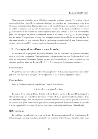 La non-interférence

Nous pouvons généraliser cette déﬁnition au cas des systèmes répartis. Un système réparti
est constitué d’un ensemble de processus distribués sur des sites qui communiquent grâce à un
réseau de communication. Chaque processus p est caractérisé par un ensemble d’entrées I et
de sorties O auxquels sont associés des niveaux de sécurité l ∈ L. Ainsi, pour chaque processus
p, la modiﬁcation des valeurs des entrées ayant un niveau de sécurité o doit être indiscernable
pour tout attaquant capable d’observer des sorties à un niveau o, si o L o, ce qui implique
que les sorties d’un processus doivent être indépendantes de l’ensemble de ses entrées dont le
niveau de sécurité est plus restrictif. Dans le cas des systèmes distribués à base de composants,
un processus est considéré comme étant une instance de composant.

1.2

Exemples d’interférence dans le code

La violation de la propriété de non-interférence peut se manifester de plusieurs manières
dans le code d’un composant. Nous présentons trois exemples illustrant des fuites de sécurité
dans un programme. Supposons dans ce qui suit que les variables h, h1 et h2 représentent des
données sensibles, alors que les variables l, l1 et l2 représentent des données publiques.
Flux explicite
Considérons une instruction d’aﬀectation simple : l := h. L’information circule d’une entrée
privée h vers une sortie publique l. Ceci représente le cas d’un ﬂux explicite illégal.
Flux implicite
Pour le deuxième exemple, considérons l’instruction suivante :
si h alors l := vrai sinon l := f aux ;
La valeur de la sortie publique l révèle celle de l’entrée privée h. La variable publique l a
été modiﬁée dans un contexte de niveau de sécurité High, ce qui représente un exemple d’un
ﬂux implicite illégal. Les ﬂux implicites circulent dans des canaux cachés (covert channels) et
ne peuvent être gérés correctement par un mécanisme purement dynamique tel que le contrôle
d’accès, apparenté à la classe EM (pour Execution Monitoring) déﬁnie par [Schneider00].
Référencement
Le troisième exemple concerne le cas particulier des langages orientés objet. Le mécanisme de
référencement (aliasing) des objets peut créer un problème d’interférence. Un même objet peut

28

 