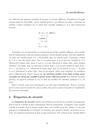 La non-interférence

être référencé par plusieurs variables de niveaux de sécurité diﬀérents. Considérons l’exemple
suivant inspiré de [Amtoft06] : soit la variable privée h1 qui référence un objet o contenant un
attribut i public (initialisé à 0), et soient deux variables publiques l1 et l2 . Soit l’instruction
suivante :
si (h2 > 0) alors {
h1 := l1 ;
} sinon {
h1 :=l2 ;
}
h1 .i := 40 ;
A première vue, ces instructions ne contiennent pas de ﬂux explicites illégaux, car la circulation de l’information se fait des données publiques vers les données privées, ni de ﬂux implicites,
car seule une variable privée (h1 ) a été modiﬁée dans un contexte privé. Cependant, comme
h1 , l1 et l2 sont des objets, alors, suite à ces instructions, si h2 >0 alors les variables h1 et l1
référencent le même objet, sinon ce sont h1 et l2 qui référencent le même objet. Ainsi, puisque
l’attribut i est public, alors en observant sa valeur dans l1 et l2 on peut déduire le signe de h2 :
si l1 .i = 40, alors h1 et l1 référencent le même objet, donc h2 est positif, et si l2 .i = 40 alors
h1 et l2 référencent le même objet, donc h2 est négatif. Ainsi, pour empêcher ces problèmes
dus au référencement, il faut s’assurer que les attributs publics d’un objet (i dans notre
exemple) ne soient pas modiﬁés à partir d’une référence privée (h1 ). Partant du même
principe, un appel de méthode h1 .m() ne doit pas modiﬁer des variables publiques si h1 est
privé.
Dans ce travail, nous nous restreignons à ces trois types d’interférences. Nous ne couvrons
pas les autres aspects avancés de canaux cachés, tels que les canaux temporels et l’exploitation
des ressources partagées.

2

Étiquettes de sécurité

Les étiquettes de sécurité (labels) sont utilisées pour annoter les variables du programme
dans le but de contrôler le ﬂux d’information dans les programmes. L’étiquette d’une variable
contrôle la manière dont la donnée stockée dans cette variable peut être utilisée. La clé pour
protéger la conﬁdentialité et l’intégrité est d’assurer que, quand la donnée circule dans le système, ses étiquettes deviennent de plus en plus restrictives. Si le contenu d’une variable aﬀecte

29

 