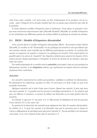 La non-interférence

celui d’une autre variable, c’est qu’il existe un ﬂux d’information de la première vers la seconde : ainsi, l’étiquette de la seconde variable doit être au moins aussi restrictive que celle de
la première.
Il existe plusieurs modèles d’étiquettes dans la littérature. Nous allons en présenter trois,
que nous retrouvons respectivement dans [Myers00, Krohn07, Khair98]. Le modèle d’étiquettes
et son attribution aux diﬀérentes parties du système déﬁnit la politique de sécurité du système.

2.1

DLM : Modèle d’étiquettes décentralisé

Cette section décrit le modèle d’étiquettes décentralisé (DLM : Decentralized Label Model)
[Myers00]. Ce modèle est dit "décentralisé" car les politiques de sécurité ne sont pas déﬁnies par
une autorité centrale, mais contrôlée par les diﬀérents participants au système. Le système doit
ensuite se comporter de manière à respecter ces politiques de sécurité. Cette particularité est
possible grâce à la notion de "propriété" des étiquettes utilisées pour annoter les données. Cette
notion autorise chaque participant à rétrograder le niveau de sécurité de ses données, mais pas
celles des autres.
Les entités principales de ce modèle sont les autorités (principals), dont on veut protéger les
informations secrètes, et les étiquettes (labels), qui représentent la manière dont les autorités
expriment leurs contraintes.
Autorités
Les autorités représentent les entités qui possèdent, modiﬁent et publient les informations.
Ils représentent les utilisateurs, groupes ou rôles. Un processus a le droit d’agir au nom d’un
ensemble d’autorités.
Quelques autorités ont le droit d’agir pour d’autres. Quand une autorité A peut agir pour
une autre autorité A’, A possède tous les pouvoir et privilèges potentiels de A’. La relation agit
pour est réﬂexive et transitive, et permet de déﬁnir une hiérarchie ou un ordre partiel entre les
autorités.
La relation A agit pour A’ est notée A A . Elle permet la délégation de tous les pouvoirs
d’une autorité (A’) à une autre (A).
La gestion de la hiérarchie des autorités peut également être faite de manière décentralisée.
La relation A
A peut être ajoutée à la hiérarchie tant que le processus qui se charge de
l’ajout a suﬃsamment de privilèges pour agir pour l’autorité A’. Aucun privilège n’est nécessaire
concernant A car cette relation donne plus de pouvoirs à A.

30

 