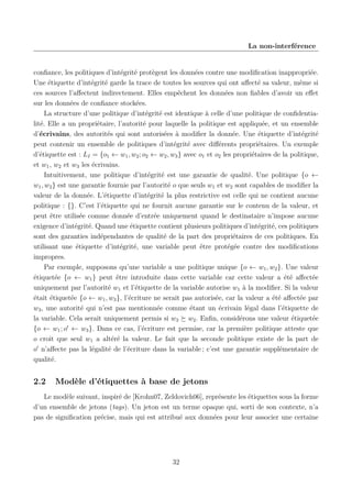 La non-interférence

conﬁance, les politiques d’intégrité protègent les données contre une modiﬁcation inappropriée.
Une étiquette d’intégrité garde la trace de toutes les sources qui ont aﬀecté sa valeur, même si
ces sources l’aﬀectent indirectement. Elles empêchent les données non ﬁables d’avoir un eﬀet
sur les données de conﬁance stockées.
La structure d’une politique d’intégrité est identique à celle d’une politique de conﬁdentialité. Elle a un propriétaire, l’autorité pour laquelle la politique est appliquée, et un ensemble
d’écrivains, des autorités qui sont autorisées à modiﬁer la donnée. Une étiquette d’intégrité
peut contenir un ensemble de politiques d’intégrité avec diﬀérents propriétaires. Un exemple
d’étiquette est : LI = {o1 ← w1 , w2 ; o2 ← w2 , w3 } avec o1 et o2 les propriétaires de la politique,
et w1 , w2 et w3 les écrivains.
Intuitivement, une politique d’intégrité est une garantie de qualité. Une politique {o ←
w1 , w2 } est une garantie fournie par l’autorité o que seuls w1 et w2 sont capables de modiﬁer la
valeur de la donnée. L’étiquette d’intégrité la plus restrictive est celle qui ne contient aucune
politique : {}. C’est l’étiquette qui ne fournit aucune garantie sur le contenu de la valeur, et
peut être utilisée comme donnée d’entrée uniquement quand le destinataire n’impose aucune
exigence d’intégrité. Quand une étiquette contient plusieurs politiques d’intégrité, ces politiques
sont des garanties indépendantes de qualité de la part des propriétaires de ces politiques. En
utilisant une étiquette d’intégrité, une variable peut être protégée contre des modiﬁcations
impropres.
Par exemple, supposons qu’une variable a une politique unique {o ← w1 , w2 }. Une valeur
étiquetée {o ← w1 } peut être introduite dans cette variable car cette valeur a été aﬀectée
uniquement par l’autorité w1 et l’étiquette de la variable autorise w1 à la modiﬁer. Si la valeur
était étiquetée {o ← w1 , w3 }, l’écriture ne serait pas autorisée, car la valeur a été aﬀectée par
w3 , une autorité qui n’est pas mentionnée comme étant un écrivain légal dans l’étiquette de
la variable. Cela serait uniquement permis si w3 w2 . Enﬁn, considérons une valeur étiquetée
{o ← w1 ; o ← w3 }. Dans ce cas, l’écriture est permise, car la première politique atteste que
o croit que seul w1 a altéré la valeur. Le fait que la seconde politique existe de la part de
o n’aﬀecte pas la légalité de l’écriture dans la variable ; c’est une garantie supplémentaire de
qualité.

2.2

Modèle d’étiquettes à base de jetons

Le modèle suivant, inspiré de [Krohn07, Zeldovich06], représente les étiquettes sous la forme
d’un ensemble de jetons (tags). Un jeton est un terme opaque qui, sorti de son contexte, n’a
pas de signiﬁcation précise, mais qui est attribué aux données pour leur associer une certaine

32

 