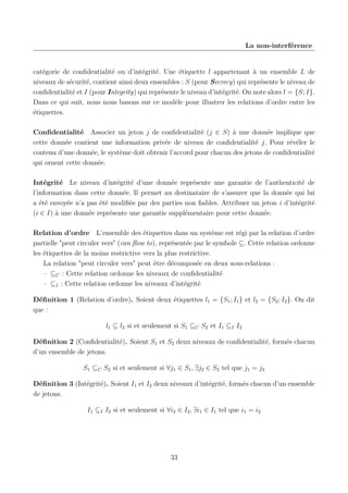 La non-interférence

catégorie de conﬁdentialité ou d’intégrité. Une étiquette l appartenant à un ensemble L de
niveaux de sécurité, contient ainsi deux ensembles : S (pour Secrecy) qui représente le niveau de
conﬁdentialité et I (pour Integrity) qui représente le niveau d’intégrité. On note alors l = {S; I}.
Dans ce qui suit, nous nous basons sur ce modèle pour illustrer les relations d’ordre entre les
étiquettes.
Conﬁdentialité Associer un jeton j de conﬁdentialité (j ∈ S) à une donnée implique que
cette donnée contient une information privée de niveau de conﬁdentialité j. Pour révéler le
contenu d’une donnée, le système doit obtenir l’accord pour chacun des jetons de conﬁdentialité
qui ornent cette donnée.
Intégrité Le niveau d’intégrité d’une donnée représente une garantie de l’authenticité de
l’information dans cette donnée. Il permet au destinataire de s’assurer que la donnée qui lui
a été envoyée n’a pas été modiﬁée par des parties non ﬁables. Attribuer un jeton i d’intégrité
(i ∈ I) à une donnée représente une garantie supplémentaire pour cette donnée.
Relation d’ordre L’ensemble des étiquettes dans un système est régi par la relation d’ordre
partielle "peut circuler vers" (can ﬂow to), représentée par le symbole ⊆. Cette relation ordonne
les étiquettes de la moins restrictive vers la plus restrictive.
La relation "peut circuler vers" peut être décomposée en deux sous-relations :
– ⊆C : Cette relation ordonne les niveaux de conﬁdentialité
– ⊆I : Cette relation ordonne les niveaux d’intégrité
Déﬁnition 1 (Relation d’ordre). Soient deux étiquettes l1 = {S1 ; I1 } et l2 = {S2 ; I2 }. On dit
que :
l1 ⊆ l2 si et seulement si S1 ⊆C S2 et I1 ⊆I I2
Déﬁnition 2 (Conﬁdentialité). Soient S1 et S2 deux niveaux de conﬁdentialité, formés chacun
d’un ensemble de jetons.
S1 ⊆C S2 si et seulement si ∀j1 ∈ S1 , ∃j2 ∈ S2 tel que j1 = j2
Déﬁnition 3 (Intégrité). Soient I1 et I2 deux niveaux d’intégrité, formés chacun d’un ensemble
de jetons.
I1 ⊆I I2 si et seulement si ∀i2 ∈ I2 , ∃i1 ∈ I1 tel que i1 = i2

33

 