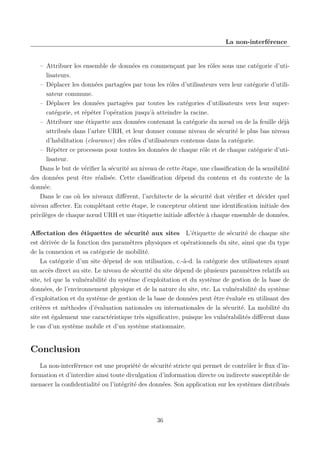 La non-interférence

– Attribuer les ensemble de données en commençant par les rôles sous une catégorie d’utilisateurs.
– Déplacer les données partagées par tous les rôles d’utilisateurs vers leur catégorie d’utilisateur commune.
– Déplacer les données partagées par toutes les catégories d’utilisateurs vers leur supercatégorie, et répéter l’opération jusqu’à atteindre la racine.
– Attribuer une étiquette aux données contenant la catégorie du nœud ou de la feuille déjà
attribués dans l’arbre URH, et leur donner comme niveau de sécurité le plus bas niveau
d’habilitation (clearance) des rôles d’utilisateurs contenus dans la catégorie.
– Répéter ce processus pour toutes les données de chaque rôle et de chaque catégorie d’utilisateur.
Dans le but de vériﬁer la sécurité au niveau de cette étape, une classiﬁcation de la sensibilité
des données peut être réalisée. Cette classiﬁcation dépend du contenu et du contexte de la
donnée.
Dans le cas où les niveaux diﬀèrent, l’architecte de la sécurité doit vériﬁer et décider quel
niveau aﬀecter. En complétant cette étape, le concepteur obtient une identiﬁcation initiale des
privilèges de chaque nœud URH et une étiquette initiale aﬀectée à chaque ensemble de données.
Aﬀectation des étiquettes de sécurité aux sites L’étiquette de sécurité de chaque site
est dérivée de la fonction des paramètres physiques et opérationnels du site, ainsi que du type
de la connexion et sa catégorie de mobilité.
La catégorie d’un site dépend de son utilisation, c.-à-d. la catégorie des utilisateurs ayant
un accès direct au site. Le niveau de sécurité du site dépend de plusieurs paramètres relatifs au
site, tel que la vulnérabilité du système d’exploitation et du système de gestion de la base de
données, de l’environnement physique et de la nature du site, etc. La vulnérabilité du système
d’exploitation et du système de gestion de la base de données peut être évaluée en utilisant des
critères et méthodes d’évaluation nationales ou internationales de la sécurité. La mobilité du
site est également une caractéristique très signiﬁcative, puisque les vulnérabilités diﬀèrent dans
le cas d’un système mobile et d’un système stationnaire.

Conclusion
La non-interférence est une propriété de sécurité stricte qui permet de contrôler le ﬂux d’information et d’interdire ainsi toute divulgation d’information directe ou indirecte susceptible de
menacer la conﬁdentialité ou l’intégrité des données. Son application sur les systèmes distribués

36

 
