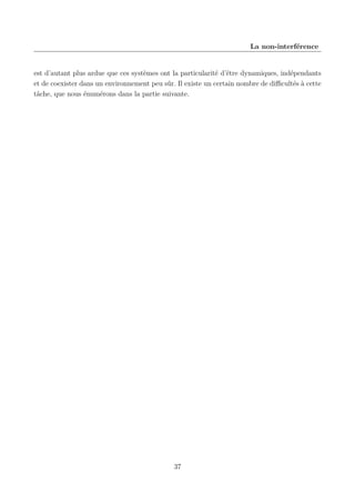 La non-interférence

est d’autant plus ardue que ces systèmes ont la particularité d’être dynamiques, indépendants
et de coexister dans un environnement peu sûr. Il existe un certain nombre de diﬃcultés à cette
tâche, que nous énumérons dans la partie suivante.

37

 
