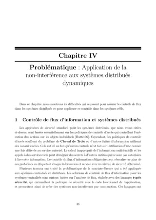 Chapitre IV
Problématique : Application de la
non-interférence aux systèmes distribués
dynamiques

Dans ce chapitre, nous montrons les diﬃcultés qui se posent pour assurer le contrôle de ﬂux
dans les systèmes distribués et pour appliquer ce contrôle dans les systèmes rééls.

1

Contrôle de ﬂux d’information et systèmes distribués

Les approches de sécurité standard pour les systèmes distribués, que nous avons citées
ci-dessus, sont basées essentiellement sur les politiques de contrôle d’accès qui contrôlent l’exécution des actions sur les objets individuels [Hutter06]. Cependant, les politiques de contrôle
d’accès souﬀrent du problème de Cheval de Troie ou d’autres fuites d’information utilisant
des canaux cachés. Cela est dû au fait qu’aucun contrôle n’est fait sur l’utilisation d’une donnée
une fois délivrée au service autorisé. Le calcul inapproprié de l’information conﬁdentielle et les
appels à des services tiers peut divulguer des secrets à d’autres entités qui ne sont pas autorisées
à lire cette information. Le contrôle du ﬂux d’information obligatoire peut résoudre certains de
ces problèmes en étiquetant chaque information et service avec un niveau de sécurité déterminé.
Plusieurs travaux ont traité la problématique de la non-interférence qui a été appliquée
aux systèmes centralisés et distribués. Les solutions de contrôle de ﬂux d’information pour les
systèmes centralisés sont surtout basées sur l’analyse de ﬂux, réalisée avec des langages typés
sécurité, qui entremêlent la politique de sécurité avec le code fonctionnel de l’application,
et permettent ainsi de créer des systèmes non-interférents par construction. Ces langages ont

38

 