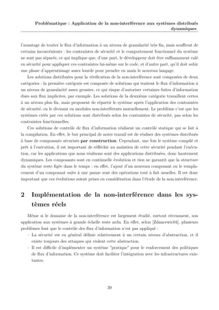 Problématique : Application de la non-interférence aux systèmes distribués
dynamiques

l’avantage de traiter le ﬂux d’information à un niveau de granularité très ﬁn, mais souﬀrent de
certains inconvénients : les contraintes de sécurité et le comportement fonctionnel du système
ne sont pas séparés, ce qui implique que, d’une part, le développeur doit être suﬃsamment calé
en sécurité pour appliquer ces contraintes lui-même sur le code, et d’autre part, qu’il doit subir
une phase d’apprentissage assez lourde pour prendre en main le nouveau langage.
Les solutions distribuées pour la vériﬁcation de la non-interférence sont composées de deux
catégories : la première catégorie est composée de solutions qui traitent le ﬂux d’information à
un niveau de granularité assez grossier, ce qui risque d’autoriser certaines fuites d’information
dues aux ﬂux implicites, par exemple. Les solutions de la deuxième catégorie travaillent certes
à un niveau plus ﬁn, mais proposent de répartir le système après l’application des contraintes
de sécurité, en le divisant en modules non-interférents mutuellement. Le problème c’est que les
systèmes créés par ces solutions sont distribués selon les contraintes de sécurité, pas selon les
contraintes fonctionnelles.
Ces solutions de contrôle de ﬂux d’information réalisent un contrôle statique qui se fait à
la compilation. En eﬀet, le but principal de notre travail est de réaliser des systèmes distribués
à base de composants sécurisés par construction. Cependant, une fois le système compilé et
prêt à l’exécution, il est important de réﬂéchir au maintien de cette sécurité pendant l’exécution, car les applications que nous réalisons sont des applications distribuées, donc hautement
dynamiques. Les composants sont en continuelle évolution et rien ne garantit que la structure
du système reste ﬁgée dans le temps : en eﬀet, l’ajout d’un nouveau composant ou le remplacement d’un composant suite à une panne sont des opérations tout à fait usuelles. Il est donc
important que ces évolutions soient prises en considération dans l’étude de la non-interférence.

2

Implémentation de la non-interférence dans les systèmes réels

Même si le domaine de la non-interférence est largement étudié, surtout récemment, son
application aux systèmes à grande échelle reste ardu. En eﬀet, selon [Zdancewic04], plusieurs
problèmes font que le contrôle des ﬂux d’information n’est pas appliqué :
– La sécurité est en général déﬁnie relativement à un certain niveau d’abstraction, et il
existe toujours des attaques qui violent cette abstraction.
– Il est diﬃcile d’implémenter un système "pratique" pour le renforcement des politiques
de ﬂux d’information. Ce système doit faciliter l’intégration avec les infrastructures existantes.

39

 