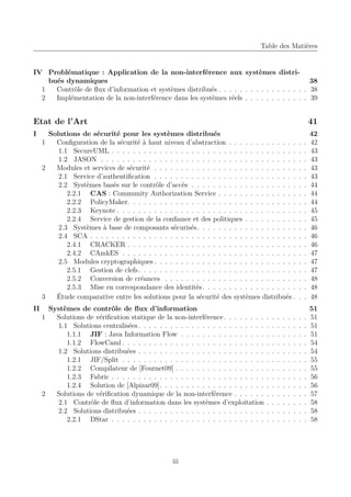 Table des Matières

IV Problématique : Application de la non-interférence aux systèmes distribués dynamiques
38
1
Contrôle de ﬂux d’information et systèmes distribués . . . . . . . . . . . . . . . . . 38
2
Implémentation de la non-interférence dans les systèmes réels . . . . . . . . . . . . 39

Etat de l’Art

41

I

.
.
.
.
.
.
.
.
.
.
.
.
.
.
.
.
.
.
.

42
42
43
43
43
43
44
44
44
45
45
46
46
46
47
47
47
48
48
48

.
.
.
.
.
.
.
.
.
.
.
.
.

51
51
51
51
54
54
55
55
56
56
57
58
58
58

II

Solutions de sécurité pour les systèmes distribués
1
Conﬁguration de la sécurité à haut niveau d’abstraction . . . . . . . . . . . . .
1.1 SecureUML . . . . . . . . . . . . . . . . . . . . . . . . . . . . . . . . . . .
1.2 JASON . . . . . . . . . . . . . . . . . . . . . . . . . . . . . . . . . . . . .
2
Modules et services de sécurité . . . . . . . . . . . . . . . . . . . . . . . . . . .
2.1 Service d’authentiﬁcation . . . . . . . . . . . . . . . . . . . . . . . . . . .
2.2 Systèmes basés sur le contrôle d’accès . . . . . . . . . . . . . . . . . . . .
2.2.1 CAS : Community Authorization Service . . . . . . . . . . . . . . .
2.2.2 PolicyMaker. . . . . . . . . . . . . . . . . . . . . . . . . . . . . . . .
2.2.3 Keynote . . . . . . . . . . . . . . . . . . . . . . . . . . . . . . . . . .
2.2.4 Service de gestion de la conﬁance et des politiques . . . . . . . . . .
2.3 Systèmes à base de composants sécurisés. . . . . . . . . . . . . . . . . . .
2.4 SCA . . . . . . . . . . . . . . . . . . . . . . . . . . . . . . . . . . . . . . .
2.4.1 CRACKER . . . . . . . . . . . . . . . . . . . . . . . . . . . . . . . .
2.4.2 CAmkES . . . . . . . . . . . . . . . . . . . . . . . . . . . . . . . . .
2.5 Modules cryptographiques . . . . . . . . . . . . . . . . . . . . . . . . . . .
2.5.1 Gestion de clefs . . . . . . . . . . . . . . . . . . . . . . . . . . . . . .
2.5.2 Conversion de créances . . . . . . . . . . . . . . . . . . . . . . . . .
2.5.3 Mise en correspondance des identités . . . . . . . . . . . . . . . . . .
3
Étude comparative entre les solutions pour la sécurité des systèmes distribués .
Systèmes de contrôle de ﬂux d’information
1
Solutions de vériﬁcation statique de la non-interférence . . . . . . . .
1.1 Solutions centralisées . . . . . . . . . . . . . . . . . . . . . . . .
1.1.1 JIF : Java Information Flow . . . . . . . . . . . . . . . .
1.1.2 FlowCaml . . . . . . . . . . . . . . . . . . . . . . . . . . .
1.2 Solutions distribuées . . . . . . . . . . . . . . . . . . . . . . . .
1.2.1 JIF/Split . . . . . . . . . . . . . . . . . . . . . . . . . . .
1.2.2 Compilateur de [Fournet09] . . . . . . . . . . . . . . . . .
1.2.3 Fabric . . . . . . . . . . . . . . . . . . . . . . . . . . . . .
1.2.4 Solution de [Alpizar09]. . . . . . . . . . . . . . . . . . . .
2
Solutions de vériﬁcation dynamique de la non-interférence . . . . . .
2.1 Contrôle de ﬂux d’information dans les systèmes d’exploitation
2.2 Solutions distribuées . . . . . . . . . . . . . . . . . . . . . . . .
2.2.1 DStar . . . . . . . . . . . . . . . . . . . . . . . . . . . . .

iii

.
.
.
.
.
.
.
.
.
.
.
.
.

.
.
.
.
.
.
.
.
.
.
.
.
.

.
.
.
.
.
.
.
.
.
.
.
.
.

.
.
.
.
.
.
.
.
.
.
.
.
.

.
.
.
.
.
.
.
.
.
.
.
.
.

.
.
.
.
.
.
.
.
.
.
.
.
.

.
.
.
.
.
.
.
.
.
.
.
.
.
.
.
.
.
.
.
.
.
.
.
.
.
.
.
.
.
.
.
.

 