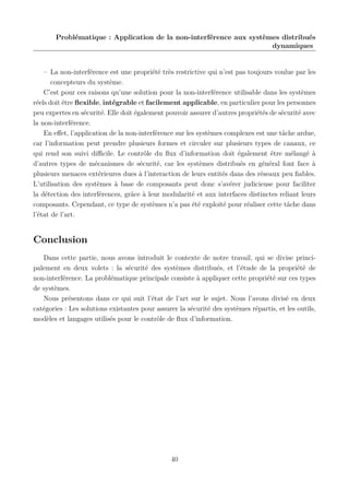 Problématique : Application de la non-interférence aux systèmes distribués
dynamiques

– La non-interférence est une propriété très restrictive qui n’est pas toujours voulue par les
concepteurs du système.
C’est pour ces raisons qu’une solution pour la non-interférence utilisable dans les systèmes
réels doit être ﬂexible, intégrable et facilement applicable, en particulier pour les personnes
peu expertes en sécurité. Elle doit également pouvoir assurer d’autres propriétés de sécurité avec
la non-interférence.
En eﬀet, l’application de la non-interférence sur les systèmes complexes est une tâche ardue,
car l’information peut prendre plusieurs formes et circuler sur plusieurs types de canaux, ce
qui rend son suivi diﬃcile. Le contrôle du ﬂux d’information doit également être mélangé à
d’autres types de mécanismes de sécurité, car les systèmes distribués en général font face à
plusieurs menaces extérieures dues à l’interaction de leurs entités dans des réseaux peu ﬁables.
L’utilisation des systèmes à base de composants peut donc s’avérer judicieuse pour faciliter
la détection des interférences, grâce à leur modularité et aux interfaces distinctes reliant leurs
composants. Cependant, ce type de systèmes n’a pas été exploité pour réaliser cette tâche dans
l’état de l’art.

Conclusion
Dans cette partie, nous avons introduit le contexte de notre travail, qui se divise principalement en deux volets : la sécurité des systèmes distribués, et l’étude de la propriété de
non-interférence. La problématique principale consiste à appliquer cette propriété sur ces types
de systèmes.
Nous présentons dans ce qui suit l’état de l’art sur le sujet. Nous l’avons divisé en deux
catégories : Les solutions existantes pour assurer la sécurité des systèmes répartis, et les outils,
modèles et langages utilisés pour le contrôle de ﬂux d’information.

40

 