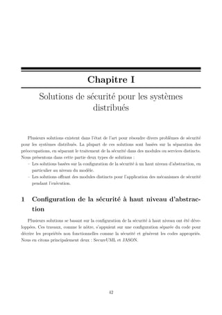 Chapitre I
Solutions de sécurité pour les systèmes
distribués

Plusieurs solutions existent dans l’état de l’art pour résoudre divers problèmes de sécurité
pour les systèmes distribués. La plupart de ces solutions sont basées sur la séparation des
préoccupations, en séparant le traitement de la sécurité dans des modules ou services distincts.
Nous présentons dans cette partie deux types de solutions :
– Les solutions basées sur la conﬁguration de la sécurité à un haut niveau d’abstraction, en
particulier au niveau du modèle.
– Les solutions oﬀrant des modules distincts pour l’application des mécanismes de sécurité
pendant l’exécution.

1

Conﬁguration de la sécurité à haut niveau d’abstraction

Plusieurs solutions se basant sur la conﬁguration de la sécurité à haut niveau ont été développées. Ces travaux, comme le nôtre, s’appuient sur une conﬁguration séparée du code pour
décrire les propriétés non fonctionnelles comme la sécurité et génèrent les codes appropriés.
Nous en citons principalement deux : SecureUML et JASON.

42

 