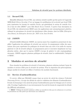 Solutions de sécurité pour les systèmes distribués

1.1

SecureUML

[Basin06] déﬁnissent SecureUML, une solution orientée modèle qui fait partie de l’approche
MDS(Model Driven Security). C’est un langage de modélisation de la sécurité qui étend UML
pour représenter les besoins de contrôle d’accès, qui généralisent la notion de contrôle d’accès à base de rôles (RBAC 1 pour Role-Based Access Control). À partir d’une description en
SecureUML, des infrastructures RBAC pour des applications sont automatiquement générées,
utilisant les mécanismes de sécurité des plateformes cibles choisies, dont les EJBs (Enterprise
Java Beans), les Enterprise Services for .NET et les Java Servlets.

1.2

JASON

[Chmielewski08] déﬁnissent JASON, un canevas muni d’un compilateur permettant de simpliﬁer l’application des politiques de sécurité aux services. Le programmeur utilise des annotations Java pour représenter les politiques de sécurité dans son code et les outils du canevas
génèrent le code de sécurité adéquat. Le programmeur peut se concentrer simplement sur l’application métier, alors que le canevas JASON s’occupe de générer le code cryptographique
nécessaire. JASON supporte plusieurs politiques de sécurité, dont la conﬁdentialité, l’intégrité
et RBAC.

2

Modules et services de sécurité

Pour résoudre les problèmes de sécurité à l’exécution, plusieurs solutions incluent l’ajout de
modules et services ciblés pour la sécurité du système. Pour la séparation des préoccupations,
chaque module de sécurité est déﬁni à l’extérieur des modules fonctionnels.

2.1

Service d’authentiﬁcation

Ce service, déﬁni par [Welch03] comme étant un service de calcul des créances Credential
Processing Service, s’occupe des détails du calcul et validation des éléments d’authentiﬁcation.
Il traite du formatage et du calcul des jetons d’authentiﬁcation pour les échanges avec le service
cible. Il soulage l’application et son environnement d’accueil du besoin de comprendre les détails
des diﬀérents mécanismes.
1. RBAC : Politique de sécurité consistant à déﬁnir un ensemble de rôles pour les utilisateurs et à attribuer
les permissions aux rôles plutôt que directement aux utilisateurs.

43

 