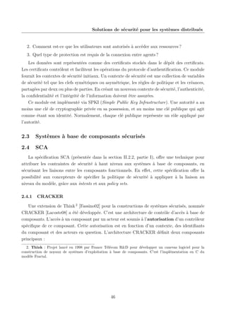 Solutions de sécurité pour les systèmes distribués

2. Comment est-ce que les utilisateurs sont autorisés à accéder aux ressources ?
3. Quel type de protection est requis de la connexion entre agents ?
Les données sont représentées comme des certiﬁcats stockés dans le dépôt des certiﬁcats.
Les certiﬁcats contrôlent et facilitent les opérations du protocole d’authentiﬁcation. Ce module
fournit les contextes de sécurité initiaux. Un contexte de sécurité est une collection de variables
de sécurité tel que les clefs symétriques ou asymétrique, les règles de politique et les créances,
partagées par deux ou plus de parties. En créant un nouveau contexte de sécurité, l’authenticité,
la conﬁdentialité et l’intégrité de l’information doivent être assurées.
Ce module est implémenté via SPKI (Simple Public Key Infrastructure). Une autorité a au
moins une clé de cryptographie privée en sa possession, et au moins une clé publique qui agit
comme étant son identité. Normalement, chaque clé publique représente un rôle appliqué par
l’autorité.

2.3

Systèmes à base de composants sécurisés

2.4

SCA

La spéciﬁcation SCA (présentée dans la section II.2.2, partie I), oﬀre une technique pour
attribuer les contraintes de sécurité à haut niveau aux systèmes à base de composants, en
sécurisant les liaisons entre les composants fonctionnels. En eﬀet, cette spéciﬁcation oﬀre la
possibilité aux concepteurs de spéciﬁer la politique de sécurité à appliquer à la liaison au
niveau du modèle, grâce aux intents et aux policy sets.
2.4.1

CRACKER

Une extension de Think 2 [Fassino02] pour la constructions de systèmes sécurisés, nommée
CRACKER [Lacoste08] a été développée. C’est une architecture de contrôle d’accès à base de
composants. L’accès à un composant par un acteur est soumis à l’autorisation d’un contrôleur
spéciﬁque de ce composant. Cette autorisation est en fonction d’un contexte, des identiﬁants
du composant et des acteurs en question. L’architecture CRACKER déﬁnit deux composants
principaux :
2. Think : Projet lancé en 1998 par France Télécom R&D pour développer un canevas logiciel pour la
construction de noyaux de systèmes d’exploitation à base de composants. C’est l’implémentation en C du
modèle Fractal.

46

 