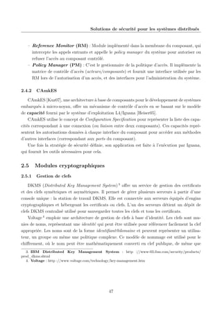 Solutions de sécurité pour les systèmes distribués

– Reference Monitor (RM) : Module implémenté dans la membrane du composant, qui
intercepte les appels entrants et appelle le policy manager du système pour autoriser ou
refuser l’accès au composant contrôlé.
– Policy Manager (PM) : C’est le gestionnaire de la politique d’accès. Il implémente la
matrice de contrôle d’accès (acteurs/composants) et fournit une interface utilisée par les
RM lors de l’autorisation d’un accès, et des interfaces pour l’administration du système.
2.4.2

CAmkES

CAmkES [Kuz07], une architecture à base de composants pour le développement de systèmes
embarqués à micro-noyau, oﬀre un mécanisme de contrôle d’accès en se basant sur le modèle
de capacité fourni par le système d’exploitation L4/Iguana [Heiser05].
CAmkES utilise le concept de Conﬁguration Speciﬁcation pour représenter la liste des capacités correspondant à une connexion (ou liaison entre deux composants). Ces capacités représentent les autorisations données à chaque interface du composant pour accéder aux méthodes
d’autres interfaces (correspondant aux ports du composant).
Une fois la stratégie de sécurité déﬁnie, son application est faite à l’exécution par Iguana,
qui fournit les outils nécessaires pour cela.

2.5
2.5.1

Modules cryptographiques
Gestion de clefs

DKMS (Distributed Key Management System) 3 oﬀre un service de gestion des certiﬁcats
et des clefs symétriques et asymétriques. Il permet de gérer plusieurs serveurs à partir d’une
console unique : la station de travail DKMS. Elle est connectée aux serveurs équipés d’engins
cryptographiques et hébergeant les certiﬁcats ou clefs. L’un des serveurs détient un dépôt de
clefs DKMS centralisé utilisé pour sauvegarder toutes les clefs et tous les certiﬁcats.
Voltage 4 emploie une architecture de gestion de clefs à base d’identité. Les clefs sont munies de noms, représentant une identité qui peut être utilisée pour référencer facilement la clef
appropriée. Les noms sont de la forme identiﬁant@domaine et peuvent représenter un utilisateur, un groupe ou même une politique complexe. Ce modèle de nommage est utilisé pour le
chiﬀrement, où le nom peut être mathématiquement converti en clef publique, de même que
3. IBM Distributed Key Management System : http ://www-03.ibm.com/security/products/
prod_dkms.shtml
4. Voltage : http ://www.voltage.com/technology/key-management.htm

47

 