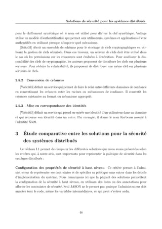 Solutions de sécurité pour les systèmes distribués

pour le chiﬀrement symétrique où le nom est utilisé pour dériver la clef symétrique. Voltage
utilise un modèle d’authentiﬁcation qui permet aux utilisateurs, systèmes et applications d’être
authentiﬁés en utilisant presque n’importe quel mécanisme.
[Seitz03] décrit un ensemble de schémas pour le stockage de clefs cryptographiques en utilisant la gestion de clefs sécurisée. Dans ces travaux, un serveur de clefs doit être utilisé dans
le cas où les permissions sur les ressources sont évaluées à l’exécution. Pour améliorer la disponibilité des clefs de cryptographie, les auteurs proposent de distribuer les clefs sur plusieurs
serveurs. Pour réduire la vulnérabilité, ils proposent de distribuer une même clef sur plusieurs
serveurs de clefs.
2.5.2

Conversion de créances

[Welch03] déﬁnit un service qui permet de faire le relai entre diﬀérents domaines de conﬁance
en convertissant les créances entre les racines ou mécanismes de conﬁance. Il convertit les
créances existantes au format ou mécanisme approprié.
2.5.3

Mise en correspondance des identités

[Welch03] déﬁnit un service qui prend en entrée une identité d’un utilisateur dans un domaine
et qui retourne son identité dans un autre. Par exemple, il donne le nom Kerberos associé à
l’identité X509.

3

Étude comparative entre les solutions pour la sécurité
des systèmes distribués

Le tableau I.1 permet de comparer les diﬀérentes solutions que nous avons présentées selon
les critères qui, à notre avis, sont importants pour représenter la politique de sécurité dans les
systèmes distribués :
Conﬁguration des propriétés de sécurité à haut niveau Ce critère permet à l’administrateur de représenter ses contraintes et de spéciﬁer sa politique sans entrer dans les détails
d’implémentation du système. Nous remarquons ici que la plupart des solutions permettent
la conﬁguration de la sécurité à haut niveau, en utilisant des listes ou des annotations pour
aﬀecter les contraintes de sécurité. Seul JASON ne le permet pas, puisque l’administrateur doit
annoter tout le code, même les variables intermédiaires, ce qui peut s’avérer ardu.

48

 
