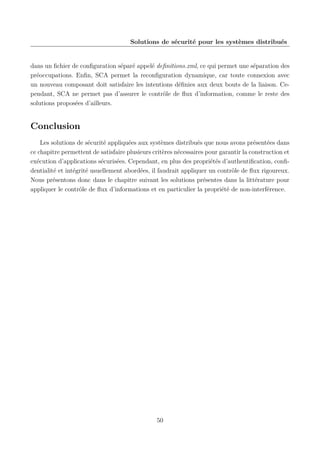 Solutions de sécurité pour les systèmes distribués

dans un ﬁchier de conﬁguration séparé appelé deﬁnitions.xml, ce qui permet une séparation des
préoccupations. Enﬁn, SCA permet la reconﬁguration dynamique, car toute connexion avec
un nouveau composant doit satisfaire les intentions déﬁnies aux deux bouts de la liaison. Cependant, SCA ne permet pas d’assurer le contrôle de ﬂux d’information, comme le reste des
solutions proposées d’ailleurs.

Conclusion
Les solutions de sécurité appliquées aux systèmes distribués que nous avons présentées dans
ce chapitre permettent de satisfaire plusieurs critères nécessaires pour garantir la construction et
exécution d’applications sécurisées. Cependant, en plus des propriétés d’authentiﬁcation, conﬁdentialité et intégrité usuellement abordées, il faudrait appliquer un contrôle de ﬂux rigoureux.
Nous présentons donc dans le chapitre suivant les solutions présentes dans la littérature pour
appliquer le contrôle de ﬂux d’informations et en particulier la propriété de non-interférence.

50

 