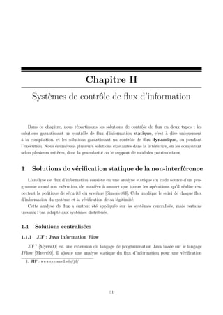 Chapitre II
Systèmes de contrôle de ﬂux d’information

Dans ce chapitre, nous répartissons les solutions de contrôle de ﬂux en deux types : les
solutions garantissant un contrôle de ﬂux d’information statique, c’est à dire uniquement
à la compilation, et les solutions garantissant un contrôle de ﬂux dynamique, ou pendant
l’exécution. Nous énumérons plusieurs solutions existantes dans la littérature, en les comparant
selon plusieurs critères, dont la granularité ou le support de modules patrimoniaux.

1

Solutions de vériﬁcation statique de la non-interférence

L’analyse de ﬂux d’information consiste en une analyse statique du code source d’un programme avant son exécution, de manière à assurer que toutes les opérations qu’il réalise respectent la politique de sécurité du système [Simonet03]. Cela implique le suivi de chaque ﬂux
d’information du système et la vériﬁcation de sa légitimité.
Cette analyse de ﬂux a surtout été appliquée sur les systèmes centralisés, mais certains
travaux l’ont adapté aux systèmes distribués.

1.1
1.1.1

Solutions centralisées
JIF : Java Information Flow

JIF 1 [Myers00] est une extension du langage de programmation Java basée sur le langage
JFlow [Myers99]. Il ajoute une analyse statique du ﬂux d’information pour une vériﬁcation
1. JIF : www.cs.cornell.edu/jif/

51

 