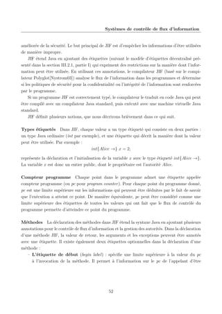 Systèmes de contrôle de ﬂux d’information

améliorée de la sécurité. Le but principal de JIF est d’empêcher les informations d’être utilisées
de manière impropre.
JIF étend Java en ajoutant des étiquettes (suivant le modèle d’étiquettes décentralisé présenté dans la section III.2.1, partie I) qui expriment des restrictions sur la manière dont l’information peut être utilisée. En utilisant ces annotations, le compilateur JIF (basé sur le compilateur Polyglot[Nystrom03]) analyse le ﬂux de l’information dans les programmes et détermine
si les politiques de sécurité pour la conﬁdentialité ou l’intégrité de l’information sont renforcées
par le programme.
Si un programme JIF est correctement typé, le compilateur le traduit en code Java qui peut
être compilé avec un compilateur Java standard, puis exécuté avec une machine virtuelle Java
standard.
JIF déﬁnit plusieurs notions, que nous décrivons brièvement dans ce qui suit.
Types étiquetés Dans JIF, chaque valeur a un type étiqueté qui consiste en deux parties :
un type Java ordinaire (int par exemple), et une étiquette qui décrit la manière dont la valeur
peut être utilisée. Par exemple :
int{Alice →} x = 2;
représente la déclaration et l’initialisation de la variable x avec le type étiqueté int{Alice →}.
La variable x est donc un entier public, dont le propriétaire est l’autorité Alice.
Compteur programme Chaque point dans le programme admet une étiquette appelée
compteur programme (ou pc pour program counter). Pour chaque point du programme donné,
pc est une limite supérieure sur les informations qui peuvent être déduites par le fait de savoir
que l’exécution a atteint ce point. De manière équivalente, pc peut être considéré comme une
limite supérieure des étiquettes de toutes les valeurs qui ont fait que le ﬂux de contrôle du
programme permette d’atteindre ce point du programme.
Méthodes La déclaration des méthodes dans JIF étend la syntaxe Java en ajoutant plusieurs
annotations pour le contrôle de ﬂux d’information et la gestion des autorités. Dans la déclaration
d’une méthode JIF, la valeur de retour, les arguments et les exceptions peuvent être annotés
avec une étiquette. Il existe également deux étiquettes optionnelles dans la déclaration d’une
méthode :
– L’étiquette de début (begin label) : spéciﬁe une limite supérieure à la valeur du pc
à l’invocation de la méthode. Il permet à l’information sur le pc de l’appelant d’être

52

 