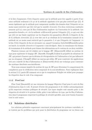 Systèmes de contrôle de ﬂux d’information

et la liste d’arguments. Cette étiquette assure que la méthode peut être appelée à partir d’une
autre méthode seulement si le pc de la méthode appelante n’est pas plus restrictif que {L}. Il
assure également que la méthode peut uniquement modiﬁer des données dont l’étiquette est au
moins aussi restrictive que {L} (tel que la variable elements). Ces deux restrictions combinées
assurent qu’il n’y aura pas de ﬂux d’information implicite via l’invocation de la méthode. Les
paramètres formels o et i de la méthode setElementAt portent l’étiquette {L}, ce qui veut dire
que {L} est une limite supérieure sur les étiquettes des paramètres eﬀectifs. L’étiquette de ﬁn
de la méthode elementAt, {L; i} veut dire aue le pc résultant de la terminaison normale de la
méthode est au moins aussi restrictif que le paramètre L et que l’étiquette de l’argument i à
la fois. Cette étiquette de ﬁn est nécessaire car, quand l’exception IndexOutOfBoundsException
est lancée, la variable elements et l’argument i sont divulgués. Ainsi, la connaissance du chemin
de terminaison de la méthode peut donner des informations sur le contenu de ces deux variables.
Plusieurs travaux ont été réalisés sur le langage JIF. [Zdancewic03] déﬁnit un système de
type pour représenter le langage JIF. [Myers06, Chong06] étudient la propriété de robustesse de
JIF, qui permet d’assurer que la décision de rétrogradation de l’information n’est pas inﬂuencée
par un attaquant. [Chong07] déﬁnit un canevas qui utilise JIF pour construire des applications
web avec contrôle de ﬂux d’information et [Zdancewic02] décrit une technique pour construire
des systèmes distribués non-interférents.
Nous nous sommes inspirés du système de type de JIF pour déterminer le comportement du
compilateur pour la vériﬁcation intra-composant de la non-interférence. Nous expliquons dans
la section I.1.2, partie III comment est-ce que le compilateur Polyglot est utilisé pour propager
les étiquettes dans le code d’un composant.
1.1.2

FlowCaml

Flow Caml [Simonet03] est une extension du langage Objective Caml pour le suivi du ﬂux
d’information dans le code. Il permet d’écrire des programmes et de vériﬁer automatiquement
qu’ils respectent certaines politiques de sécurité. Les types simples sont annotés grâce à des
étiquettes de sécurité et le système vériﬁe, grâce à une inférence de type, que les ﬂux d’information dans le programme respectent la politique de sécurité spéciﬁée, sans avoir besoin d’annoter
tout le code source.

1.2

Solutions distribuées

Les solutions présentées auparavant concernent principalement les systèmes centralisés, et
ne traitent pas les problèmes que peut poser la distribution du programme sur un réseau non

54

 