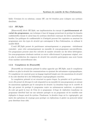 Systèmes de contrôle de ﬂux d’information

ﬁable. Certaines de ces solutions, comme JIF, ont été étendues pour s’adapter aux systèmes
distribués.
1.2.1

JIF/Split

[Zdancewic02] décrit JIF/Split, une implémentation du concept de partitionnement sécurisé des programmes, une technique à base de langage permettant de protéger les données
conﬁdentielles durant le calcul dans les systèmes distribués contenant des hôtes mutuellement
hostiles. Les politiques de conﬁdentialité et d’intégrité peuvent être exprimées en annotant les
programmes avec des types de sécurité qui contraignent le ﬂux d’information, en utilisant le
modèle DLM.
L’outil JIF/Split permet de partitionner automatiquement ce programme −initialement
centralisé− pour créer automatiquement un ensemble de sous-programmes non-interférents.
Ces programmes peuvent ainsi être exécutés de manière sécurisée sur des hôtes hétérogènes.
Les sous-programmes résultants mettent en œuvre collectivement le programme originel, avec
en plus la satisfaction des exigences de sécurité des autorités participantes sans avoir besoin
d’une machine universellement sûre.
1.2.2

Compilateur de [Fournet09]

[Fournet09] ont récemment présenté la même approche que JIF/Split, mais le compilateur
renforce en plus la sécurité des communications en ajoutant des mécanismes cryptographiques.
Ce compilateur est construit pour un langage impératif simple avec des annotations de sécurité
et du code distribué lié à des bibliothèques cryptographiques concrètes.
Le compilateur présenté ici est structuré en quatre étapes. La première est le partitionnement, elle permet de découper le code séquentiel en un ensemble de sous-programmes en suivant
les annotations appliquées par le concepteur de sécurité. La deuxième étape est le contrôle de
ﬂux qui permet de protéger le programme contre un ordonnanceur malicieux, en générant
du code qui garde la trace de l’état de ce programme. L’étape de réplication transforme un
programme distribué basé sur une mémoire partagée en un programme où les variables sont
répliquées à chaque nœud du système. Finalement, la dernière étape est la cryptographie, qui
insère des opérations de cryptage pour protéger ces réplications et génère un protocole initial
pour distribuer leurs clefs.

55

 
