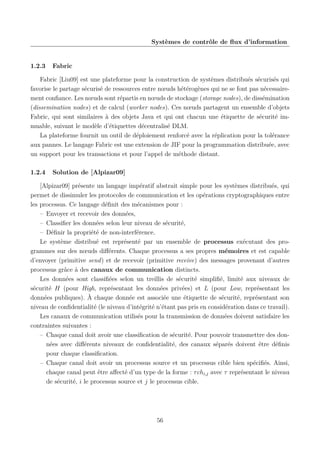Systèmes de contrôle de ﬂux d’information

1.2.3

Fabric

Fabric [Liu09] est une plateforme pour la construction de systèmes distribués sécurisés qui
favorise le partage sécurisé de ressources entre nœuds hétérogènes qui ne se font pas nécessairement conﬁance. Les nœuds sont répartis en nœuds de stockage (storage nodes), de dissémination
(dissemination nodes) et de calcul (worker nodes). Ces nœuds partagent un ensemble d’objets
Fabric, qui sont similaires à des objets Java et qui ont chacun une étiquette de sécurité immuable, suivant le modèle d’étiquettes décentralisé DLM.
La plateforme fournit un outil de déploiement renforcé avec la réplication pour la tolérance
aux pannes. Le langage Fabric est une extension de JIF pour la programmation distribuée, avec
un support pour les transactions et pour l’appel de méthode distant.
1.2.4

Solution de [Alpizar09]

[Alpizar09] présente un langage impératif abstrait simple pour les systèmes distribués, qui
permet de dissimuler les protocoles de communication et les opérations cryptographiques entre
les processus. Ce langage déﬁnit des mécanismes pour :
– Envoyer et recevoir des données,
– Classiﬁer les données selon leur niveau de sécurité,
– Déﬁnir la propriété de non-interférence.
Le système distribué est représenté par un ensemble de processus exécutant des programmes sur des nœuds diﬀérents. Chaque processus a ses propres mémoires et est capable
d’envoyer (primitive send) et de recevoir (primitive receive) des messages provenant d’autres
processus grâce à des canaux de communication distincts.
Les données sont classiﬁées selon un treillis de sécurité simpliﬁé, limité aux niveaux de
sécurité H (pour High, représentant les données privées) et L (pour Low, représentant les
données publiques). À chaque donnée est associée une étiquette de sécurité, représentant son
niveau de conﬁdentialité (le niveau d’intégrité n’étant pas pris en considération dans ce travail).
Les canaux de communication utilisés pour la transmission de données doivent satisfaire les
contraintes suivantes :
– Chaque canal doit avoir une classiﬁcation de sécurité. Pour pouvoir transmettre des données avec diﬀérents niveaux de conﬁdentialité, des canaux séparés doivent être déﬁnis
pour chaque classiﬁcation.
– Chaque canal doit avoir un processus source et un processus cible bien spéciﬁés. Ainsi,
chaque canal peut être aﬀecté d’un type de la forme : τ chi,j avec τ représentant le niveau
de sécurité, i le processus source et j le processus cible.

56

 