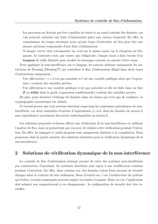 Systèmes de contrôle de ﬂux d’information

– Les processus ne doivent pas être capables de tester si un canal contient des données, car
cela pourrait autoriser une fuite d’information grâce aux canaux temporels. En eﬀet, la
connaissance du temps nécessaire pour qu’une étape d’exécution ait lieu peut être une
donnée précieuse responsable d’une fuite d’information.
– À chaque receive doit correspondre un send sur le même canal, car la réception est bloquante. Le contraire n’est, par contre, pas obligatoire ; chaque canal a donc besoin d’un
tampon de taille illimitée pour stocker les messages sortants en attente d’être reçus.
Pour appliquer la non-interférence sur ce langage, les auteurs utilisent uniquement les restrictions de Denning [Denning77] qui contrôlent le ﬂux d’information illégal dans deux types
d’instructions uniquement :
– Une aﬀectation l := e n’est pas autorisée si l est une variable publique alors que l’expression e contient des variables privées.
– Une aﬀectation à une variable publique n’est pas autorisée si elle est faite dans un bloc
if ou while dont la garde (expression conditionnelle) contient des variables privées.
De plus, pour sécuriser l’échange de données dans un réseau qui n’est pas de conﬁance, la
cryptographie asymétrique est utilisée.
Ce travail prouve que tout système distribué respectant les contraintes précédentes est noninterférent, car deux ensembles d’entrées L-équivalentes (c.-à-d. dont les données de niveau L
sont équivalentes) produisent des sorties indistinguables au niveau L.
Les solutions proposées ci-dessus oﬀrent une vériﬁcation de la non-interférence en utilisant
l’analyse de ﬂux, mais ne permettent pas (ou peu) de réaliser cette vériﬁcation pendant l’exécution. En eﬀet, les langages et outils proposés sont uniquement déployés à la compilation. Nous
proposons dans la partie suivante des solutions existantes pour la vériﬁcation dynamique de la
non-interférence.

2

Solutions de vériﬁcation dynamique de la non-interférence

Le contrôle de ﬂux d’information statique permet de créer des systèmes non-interférents
par construction. Cependant, les systèmes distribués sont sujets à une modiﬁcation continue
pendant l’exécution. En eﬀet, dans certains cas, des données voient leurs niveaux de sécurité
changer selon le contexte de leur utilisation. Dans d’autres cas, c’est l’architecture du système
qui évolue, certains composants pouvant migrer ou tomber en panne. Dans ces cas, l’application
doit adapter son comportement à ces changements : la conﬁguration de sécurité doit être revériﬁée.

57

 