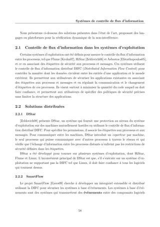 Systèmes de contrôle de ﬂux d’information

Nous présentons ci-dessous des solutions présentes dans l’état de l’art, proposant des langages ou plateformes pour la vériﬁcation dynamique de la non-interférence.

2.1

Contrôle de ﬂux d’information dans les systèmes d’exploitation

Certains systèmes d’exploitation ont été déﬁnis pour assurer le contrôle du ﬂux d’information
entre les processus, tel que Flume [Krohn07], HiStar [Zeldovich06] et Asbestos [Efstathopoulos05],
et ce en associant des étiquettes de sécurité aux processus et messages. Ces systèmes utilisent
le contrôle de ﬂux d’information distribué DIFC (Distributed Information Flow Control) pour
contrôler la manière dont les données circulent entre les entités d’une application et le monde
extérieur. Ils permettent aux utilisateurs de sécuriser les applications existantes en associant
des étiquettes aux processus et messages et en régulant la communication et le changement
d’étiquettes de ces processus. Ils visent surtout à minimiser la quantité du code auquel on doit
faire conﬁance, et permettent aux utilisateurs de spéciﬁer des politiques de sécurité précises
sans limiter la structure des applications.

2.2
2.2.1

Solutions distribuées
DStar

[Zeldovich08] présente DStar, un système qui fournit une protection au niveau du système
d’exploitation sur des machines mutuellement hostiles en utilisant le contrôle de ﬂux d’information distribué DIFC. Pour spéciﬁer les permissions, il associe les étiquettes aux processus et aux
messages. Pour communiquer entre les machines, DStar introduit un exporteur par machine,
le seul processus qui puisse communiquer avec d’autres processus à travers le réseau et qui
vériﬁe que l’échange d’information entre les processus distants n’enfreint pas les restrictions de
sécurité déﬁnies dans les étiquettes.
DStar a été développé pour tourner sur plusieurs systèmes d’exploitation, dont HiStar,
Flume et Linux. L’inconvénient principal de DStar est que, s’il s’exécute sur un système d’exploitation ne supportant pas la DIFC tel que Linux, il doit faire conﬁance à tous les logiciels
qui tournent dessus.
2.2.2

SmartFlow

Le projet SmartFlow [Eyers09] cherche à développer un intergiciel extensible et distribué
utilisant la DIFC pour sécuriser les systèmes à base d’évènements. Les systèmes à base d’évènements sont des systèmes qui transmettent des évènements entre des composants logiciels

58

 