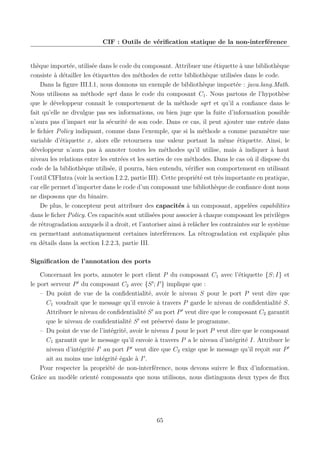 CIF : Outils de vériﬁcation statique de la non-interférence

thèque importée, utilisée dans le code du composant. Attribuer une étiquette à une bibliothèque
consiste à détailler les étiquettes des méthodes de cette bibliothèque utilisées dans le code.
Dans la ﬁgure III.I.1, nous donnons un exemple de bibliothèque importée : java.lang.Math.
Nous utilisons sa méthode sqrt dans le code du composant C1 . Nous partons de l’hypothèse
que le développeur connait le comportement de la méthode sqrt et qu’il a conﬁance dans le
fait qu’elle ne divulgue pas ses informations, ou bien juge que la fuite d’information possible
n’aura pas d’impact sur la sécurité de son code. Dans ce cas, il peut ajouter une entrée dans
le ﬁchier Policy indiquant, comme dans l’exemple, que si la méthode a comme paramètre une
variable d’étiquette x, alors elle retournera une valeur portant la même étiquette. Ainsi, le
développeur n’aura pas à annoter toutes les méthodes qu’il utilise, mais à indiquer à haut
niveau les relations entre les entrées et les sorties de ces méthodes. Dans le cas où il dispose du
code de la bibliothèque utilisée, il pourra, bien entendu, vériﬁer son comportement en utilisant
l’outil CIFIntra (voir la section I.2.2, partie III). Cette propriété est très importante en pratique,
car elle permet d’importer dans le code d’un composant une bibliothèque de conﬁance dont nous
ne disposons que du binaire.
De plus, le concepteur peut attribuer des capacités à un composant, appelées capabilities
dans le ﬁcher Policy. Ces capacités sont utilisées pour associer à chaque composant les privilèges
de rétrogradation auxquels il a droit, et l’autoriser ainsi à relâcher les contraintes sur le système
en permettant automatiquement certaines interférences. La rétrogradation est expliquée plus
en détails dans la section I.2.2.3, partie III.
Signiﬁcation de l’annotation des ports
Concernant les ports, annoter le port client P du composant C1 avec l’étiquette {S; I} et
le port serveur P du composant C2 avec {S ; I } implique que :
– Du point de vue de la conﬁdentialité, avoir le niveau S pour le port P veut dire que
C1 voudrait que le message qu’il envoie à travers P garde le niveau de conﬁdentialité S.
Attribuer le niveau de conﬁdentialité S au port P veut dire que le composant C2 garantit
que le niveau de conﬁdentialité S est préservé dans le programme.
– Du point de vue de l’intégrité, avoir le niveau I pour le port P veut dire que le composant
C1 garantit que le message qu’il envoie à travers P a le niveau d’intégrité I. Attribuer le
niveau d’intégrité I au port P veut dire que C2 exige que le message qu’il reçoit sur P
ait au moins une intégrité égale à I .
Pour respecter la propriété de non-interférence, nous devons suivre le ﬂux d’information.
Grâce au modèle orienté composants que nous utilisons, nous distinguons deux types de ﬂux

65

 
