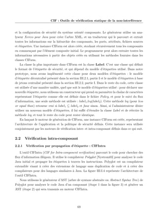 CIF : Outils de vériﬁcation statique de la non-interférence

et la conﬁguration de sécurité du système orienté composants. Le générateur utilise un analyseur Xerces pour Java pour créer l’arbre XML, et un traducteur qui le parcourt et extrait
toutes les informations sur la hiérarchie des composants, les ports, attributs, ﬁchiers sources
et étiquettes. Une instance CIForm est alors créée, stockant récursivement tous les composants
en commençant par l’élément composite initial. Le programmeur peut alors extraire toutes les
informations nécessaires à partir des objets créés en utilisant les méthodes fournies dans les
classes CIForm.
La classe la plus importante dans CIForm est la classe Label. C’est une classe qui déﬁnit
le format de l’étiquette de sécurité, et qui dépend du modèle d’étiquettes utilisé. Dans notre
prototype, nous avons implémenté cette classe pour deux modèles d’étiquettes : le modèle
d’étiquette décentralisé présenté dans la section III.2.1, partie I et le modèle d’étiquettes à base
de jetons centralisé présenté dans la section III.2.2, partie I. Dans le reste du code, cette classe
est utilisée d’une manière uniﬁée, quel que soit le modèle d’étiquettes utilisé : pour déclarer une
nouvelle étiquette, nous utilisons un constructeur qui prend en paramètre la chaîne de caractères
représentant l’étiquette comme elle est déﬁnie dans le ﬁchier Policy, et pour le suivi du ﬂux
d’information, une seule méthode est utilisée : label1 .leq(label2 ). Cette méthode leq (pour less
or equal than) retourne vrai si label1 ⊆ label2 et faux sinon. Ainsi, si l’administrateur désire
utiliser un nouveau modèle d’étiquettes, il lui suﬃt d’étendre la classe Label et de réécrire la
méthode leq, et tout le reste du code peut rester identique.
En lançant le moteur de génération de CIForm, une instance CIForm est créée, représentant
l’architecture de l’application et la politique de sécurité déﬁnis. Cette instance sera utilisée
conjointement par les moteurs de vériﬁcation inter- et intra-composant déﬁnis dans ce qui suit.

2.2
2.2.1

Vériﬁcation intra-composant
Vériﬁcation par propagation d’étiquette : CIFIntra

L’outil CIFIntra (CIF for Intra-component veriﬁcation) parcourt le code pour chercher des
ﬂux d’information illégaux. Il utilise le compilateur Polyglot [Nystrom03] pour analyser le code
Java initial et propager les étiquettes à travers les instructions. Polyglot est un compilateur
extensible visant à créer des extensions de langage sans duplication de code et à créer des
compilateurs pour des langages similaires à Java. La ﬁgure III.I.4 représente l’architecture de
l’outil CIFIntra.
Nous utilisons le générateur d’AST (arbre de syntaxe abstraite ou Abstract Syntax Tree) de
Polyglot pour analyser le code Java d’un composant (étape 1 dans la ﬁgure 3) et générer un
AST (étape 2) qui sera transmis au moteur CIFIntra.

69

 