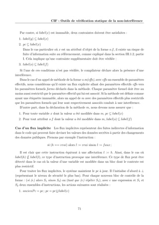 CIF : Outils de vériﬁcation statique de la non-interférence

Par contre, si label(x) est immuable, deux contraintes doivent être satisfaites :
1. label(y) ⊆ label(x)
2. pc ⊆ label(x)
Dans le cas particulier où x est un attribut d’objet de la forme o.f , il existe un risque de
fuite d’information suite au référencement, comme expliqué dans la section III.1.2, partie
I. Cela implique qu’une contrainte supplémentaire doit être vériﬁée :
3. label(o) ⊆ label(f )
Si l’une de ces conditions n’est pas vériﬁée, le compilateur déclare alors la présence d’une
interférence.
Dans le cas d’un appel de méthode de la forme o.m(eﬀs), avec eﬀs un ensemble de paramètres
eﬀectifs, nous considérons qu’il existe un ﬂux explicite allant des paramètres eﬀectifs eﬀs vers
les paramètres formels forms déclarés dans la méthode. Chaque paramètre formel doit être au
moins aussi restrictif que le paramètre eﬀectif qui lui est associé. Si la méthode est déﬁnie comme
ayant une étiquette immuable, alors un appel de m avec des paramètres eﬀectifs plus restrictifs
que les paramètres formels qui leur sont respectivement associés conduit à une interférence.
D’autre part, dans la déclaration de la méthode m, nous devons nous assurer que :
1. Pour toute variable x dont la valeur a été modiﬁée dans m, pc ⊆ label(x)
2. Pour tout attribut o.f dont la valeur a été modiﬁée dans m, label(o) ⊆ label(f )
Cas d’un ﬂux implicite Les ﬂux implicites représentent des fuites indirectes d’information
dans le code qui peuvent faire deviner les valeurs des données secrètes à partir des changements
des données publiques. Prenons par exemple l’instruction :
si (h == vrai) alors l := vrai sinon l := f aux ;
Il est clair que cette instruction équivaut à une aﬀectation l := h. Ainsi, dans le cas où
label(h) label(l), ce type d’instruction provoque une interférence. Ce type de ﬂux peut être
détecté dans le cas où la valeur d’une variable est modiﬁée dans un bloc dont le contexte est
plus restrictif.
Pour traiter les ﬂux implicites, le système maintient le pc à jour. Il l’initialise d’abord à ⊥
(représentant le niveau de sécurité le plus bas). Pour chaque nouveau bloc de contrôle de la
forme : (si (e) alors S1 sinon S2 ) ou (tant que (e) répéter S1 ), avec e une expression et S1 et
S2 deux ensembles d’instructions, les actions suivantes sont réalisées :
1. ancienP c = pc ; pc = pc

label(e)

71

 