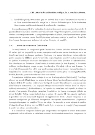 CIF : Outils de vériﬁcation statique de la non-interférence

2. Pour le bloc ﬁnally, étant donné qu’il est exécuté dans le cas d’une exception ou dans le
cas d’une terminaison normale, son pc est la réunion de l’ancien pc et de la réunion des
étiquettes des variables qui risquent de produire des exceptions.
Le compilateur procède à la vériﬁcation des instructions une à une de manière séquentielle. Il
peut modiﬁer le niveau de sécurité d’une variable dont l’étiquette est générée, si elle est utilisée
dans un contexte plus restrictif. A chaque changement d’étiquette, le compilateur vériﬁe que ce
changement ne provoque pas de ﬂux illégaux dans les instructions qui le précèdent. Il revériﬁe
donc le code du composant à chaque fois qu’une étiquette est modiﬁée.
2.2.3

Utilisation du module Contrôleur

Le comportement du compilateur peut s’avérer dans certains cas assez restrictif. Cela est
dû au fait qu’il est impossible de trouver des systèmes réels sans aucune interférence entre les
données privées et les données publiques. C’est pour cela qu’une interférence qui est détectée
par le compilateur CIFIntra peut s’avérer utile voire obligatoire pour le bon fonctionnement
du système. Un exemple très connu d’interférence est celui d’une opération d’authentiﬁcation.
Une interférence est facilement détectée entre la donnée privée (le mot de passe) et la donnée
publique (authentiﬁcation réussie ou non) dont la valeur dépend de celle du mot de passe. Ce
type d’interférences doit être toléré pour que le système puisse fonctionner. Une amélioration de
l’algorithme en tenant compte de la propriété de sensibilité au ﬂux (ﬂow sensitivity) [Amtoft06,
Hunt06, Russo10] pourrait relâcher certaines contraintes.
Pour éviter ce problème, nous utilisons la notion de rétrogradation [Sabelfeld09]. Pour l’appliquer, un module Contrôleur est appelé à chaque fois qu’une interférence est détectée(voir
la ﬁgure III.I.4). Ce module vériﬁe d’abord s’il peut résoudre l’interférence à son niveau sans
intervention de l’utilisateur. Cela implique rétrograder le niveau de sécurité de la (ou les) variable(s) responsable(s) de l’interférence. La capacité du contrôleur à rétrograder le niveau de
sécurité d’une donnée dépend des capacités (capabilities) de chaque composant, déﬁnies au
niveau du ﬁchier Policy, comme indiqué dans la section I.1.1, partie III. Une capacité représente
la possibilité qu’a un composant d’ajouter ou supprimer des droits. Chaque composant a un
ensemble de capacités, qui déﬁnissent son aptitude à rétrograder une information. L’expression
des capacités dépend du modèle d’étiquettes utilisé. Par exemple, si nous utilisons le modèle
d’étiquettes à base de jeton (section III.2.2, partie I), t+ représente la capacité d’un composant
à ajouter un jeton t à ses étiquettes.
Si la capacité du composant indique qu’il a la possibilité de dégrader le niveau de la donnée
responsable de l’interférence, le contrôleur autorise l’interférence et demande au compilateur de

73

 