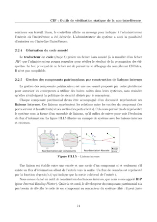 CIF : Outils de vériﬁcation statique de la non-interférence

continuer son travail. Sinon, le contrôleur aﬃche un message pour indiquer à l’administrateur
l’endroit où l’interférence a été détectée. L’administrateur du système a ainsi la possibilité
d’autoriser ou d’interdire l’interférence.
2.2.4

Génération du code annoté

Le traducteur de code (étape 8) génère un ﬁchier Java annoté (à la manière d’un ﬁchier
JIF ) que l’administrateur pourra consulter pour vériﬁer le résultat de la propagation des étiquettes. Le but principal de ce ﬁchier est de permettre le débogage du compilateur CIFIntra.
Il n’est pas compilable.
2.2.5

Gestion des composants patrimoniaux par construction de liaisons internes

La gestion des composants patrimoniaux est une nouveauté proposée par notre plateforme
pour autoriser les concepteurs à utiliser des boîtes noires dans leurs systèmes, sans craindre
qu’elles n’enfreignent la politique de sécurité désirée par le concepteur.
Chaque composant patrimonial devra être accompagné d’un document représentant ses
liaisons internes. Ces liaisons représentent les relations entre les entrées du composant (les
ports serveur et les attributs) et ses sorties (les ports clients). Cela nous permettra de représenter
le système sous la forme d’un ensemble de liaisons, qu’il suﬃra de suivre pour voir l’évolution
du ﬂux d’information. La ﬁgure III.I.5 illustre un exemple de système avec les liaisons internes
et externes.
a1

a1

a2
o1

i1

o2
i2

o1
i1
o2

o3

C1

C2

Représentation Absraite

Représentation par Composants

attribut
entrée
sortie

Figure III.I.5 – Liaisons internes

Une liaison est établie entre une entrée et une sortie d’un composant si et seulement s’il
existe un ﬂux d’information allant de l’entrée vers la sortie. Un ﬂux de données est représenté
par la fonction depends(o,i) qui indique que la sortie o dépend de l’entrée i.
Nous avons réalisé un outil de construction des liaisons internes, que nous avons appelé IBP
(pour Internal Binding Plotter). Grâce à cet outil, le développeur du composant patrimonial n’a
pas besoin de dévoiler le code de son composant au concepteur du système cible : il peut juste

74

 