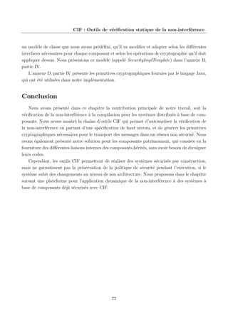 CIF : Outils de vériﬁcation statique de la non-interférence

un modèle de classe que nous avons prédéﬁni, qu’il va modiﬁer et adapter selon les diﬀérentes
interfaces nécessaires pour chaque composant et selon les opérations de cryptographie qu’il doit
appliquer dessus. Nous présentons ce modèle (appelé SecurityImplTemplate) dans l’annexe B,
partie IV.
L’annexe D, partie IV présente les primitives cryptographiques fournies par le langage Java,
qui ont été utilisées dans notre implémentation.

Conclusion
Nous avons présenté dans ce chapitre la contribution principale de notre travail, soit la
vériﬁcation de la non-interférence à la compilation pour les systèmes distribués à base de composants. Nous avons montré la chaîne d’outils CIF qui permet d’automatiser la vériﬁcation de
la non-interférence en partant d’une spéciﬁcation de haut niveau, et de générer les primitives
cryptographiques nécessaires pour le transport des messages dans un réseau non sécurisé. Nous
avons également présenté notre solution pour les composants patrimoniaux, qui consiste en la
fourniture des diﬀérentes liaisons internes des composants hérités, sans avoir besoin de divulguer
leurs codes.
Cependant, les outils CIF permettent de réaliser des systèmes sécurisés par construction,
mais ne garantissent pas la préservation de la politique de sécurité pendant l’exécution, si le
système subit des changements au niveau de son architecture. Nous proposons dans le chapitre
suivant une plateforme pour l’application dynamique de la non-interférence à des systèmes à
base de composants déjà sécurisés avec CIF.

77

 