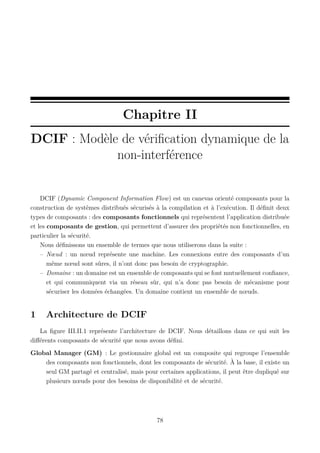 Chapitre II
DCIF : Modèle de vériﬁcation dynamique de la
non-interférence

DCIF (Dynamic Component Information Flow) est un canevas orienté composants pour la
construction de systèmes distribués sécurisés à la compilation et à l’exécution. Il déﬁnit deux
types de composants : des composants fonctionnels qui représentent l’application distribuée
et les composants de gestion, qui permettent d’assurer des propriétés non fonctionnelles, en
particulier la sécurité.
Nous déﬁnissons un ensemble de termes que nous utiliserons dans la suite :
– Nœud : un nœud représente une machine. Les connexions entre des composants d’un
même nœud sont sûres, il n’ont donc pas besoin de cryptographie.
– Domaine : un domaine est un ensemble de composants qui se font mutuellement conﬁance,
et qui communiquent via un réseau sûr, qui n’a donc pas besoin de mécanisme pour
sécuriser les données échangées. Un domaine contient un ensemble de nœuds.

1

Architecture de DCIF

La ﬁgure III.II.1 représente l’architecture de DCIF. Nous détaillons dans ce qui suit les
diﬀérents composants de sécurité que nous avons déﬁni.
Global Manager (GM) : Le gestionnaire global est un composite qui regroupe l’ensemble
des composants non fonctionnels, dont les composants de sécurité. À la base, il existe un
seul GM partagé et centralisé, mais pour certaines applications, il peut être dupliqué sur
plusieurs nœuds pour des besoins de disponibilité et de sécurité.

78

 
